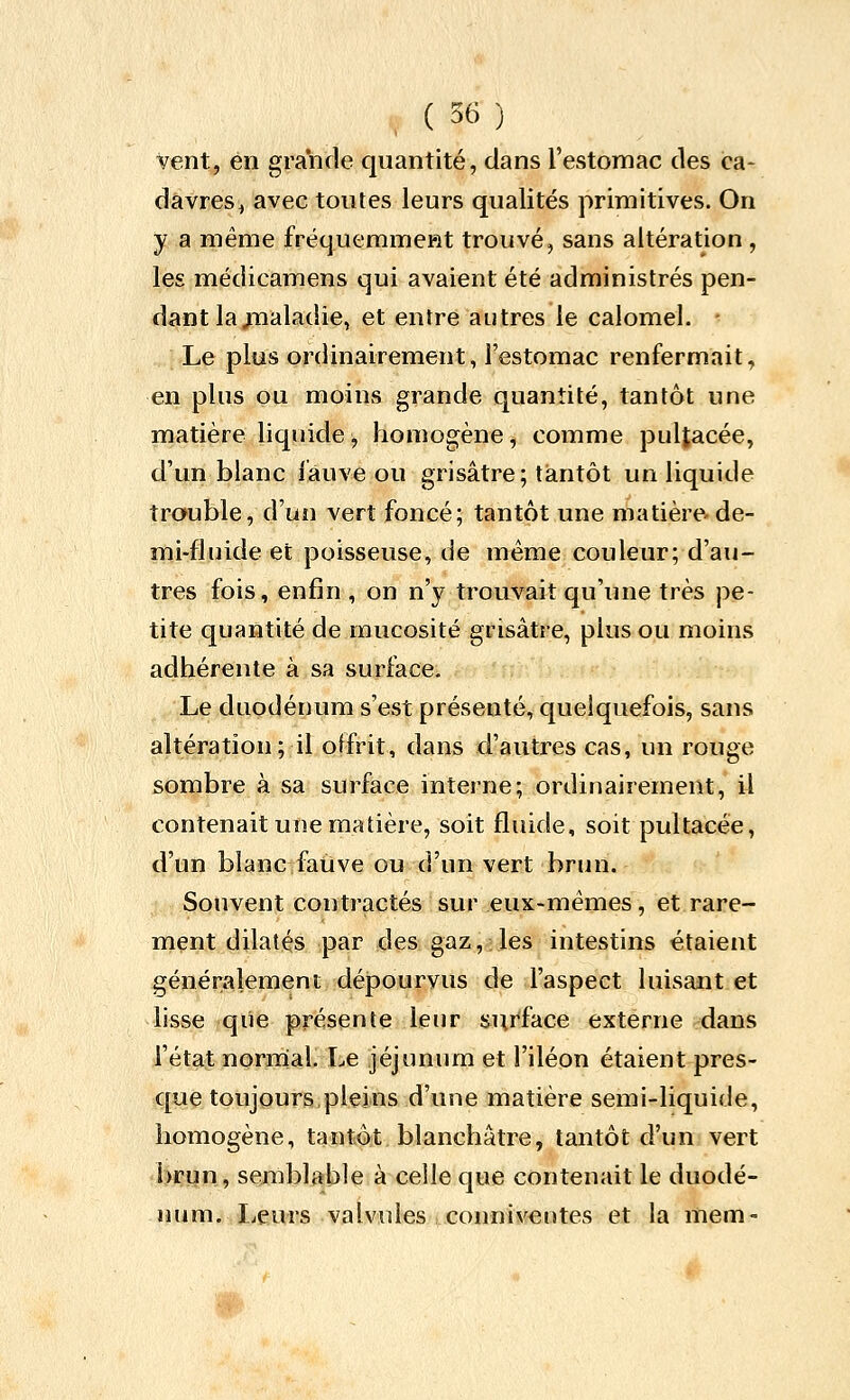 Vent, en grande quantité, clans l'estomac des ica- davres^ avec toutes leurs qualités primitives. On y a même fréquerameRt trouvé, sans altération , les médicamens qui avaient été administrés pen- d<iint la^ualadie, et entre autres le calomel. - Le plus ordinairement, l'estomac renfermait, en plus ou moins grande quantité, tantôt une matière liquide ^ homogène, comme pultacée, d'un blanc iauve ou grisâtre; tantôt un liquide trouble, d'un vert foncé; tantôt une matière-de- mi-fluide et poisseuse, de même couleur; d'au- tres fois, enfin , on n'y trouvait qu'une très pe- tite quantité de mucosité grisâtre, plus ou moins adhérente à sa surface. Le duodénum s'est présenté, quelquefois, sans altération; it offrit, dans d'autres cas, un rouge sombre à sa surface interne; ordinairement, il contenait une matière, soit fluide, soit pultacée, d'un blanc fative ou d'un vert brun. Souvent contractés sur eux-mêmes, et rare- ment dilatés par des gaz, les intestins étaient généralement dépourvus de l'aspect luisant et lisse que présente leur su.rface externe dans l'état normal. Le jéjunum et l'iléon étaient pres- que toujours pleins d'une matière semi-liquide, homogène, tantôt blanchâtre, tantôt d'un vert \imn9 semblable à celle que contenait le duodé- num. Ijcurs valvules conniV€ntes et la mem-