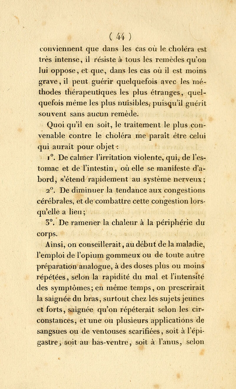 conviennent que dans les cas où le choléra est très intense, il résiste à tous les remèdes qu'on lui oppose, et que, dans les cas où il est moins grave, il peut guérir quelquefois avec les mé- thodes thérapeutiques les plus étranges, quel- quefois même les plus nuisibles, puisqu'il guérit souvent sans aucun remède. Quoi qu'il en soit, le traitement le plus con- venable contre le choléra me paraît être celui qui aurait pour objet : i**. De calmer l'irritation violente, qui, de l'es- tomac et de l'intestin, où elle se manifeste d'a- bord, s'étend rapidement au système nerveux; 2°. De diminuer la tendance aux congestions cérébrales, et de combattre cette congestion lors- qu'elle a lien ; 3°. De ramener la chaleur à la périphérie du corps. Ainsi, on conseillerait, au début de la maladie, l'emploi de l'opium gommeux ou de toute autre préparation analogue, à des doses plus ou moins répétées, selon la rapidité du mal et l'intensité des symptômes; en même temps, on prescrirait la saignée du bras, surtout chez les sujets jeunes et forts, saignée qu'on répéterait selon les cir- constances, et une ou plusieurs applications de sangsues ou de ventouses scarifiées, soit à l'épi- gastre, soit au bas-ventre, soit à l'anus, selon