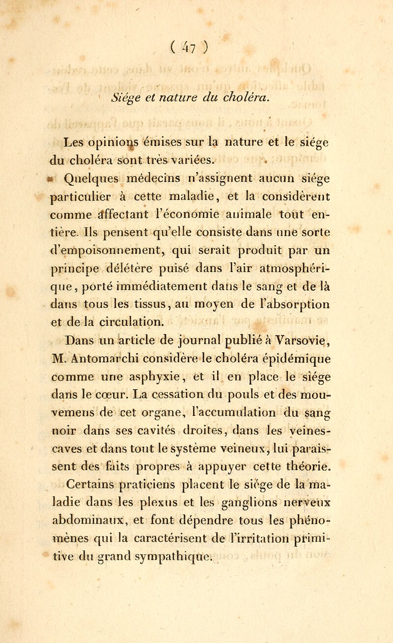 Siège et nature du choléra. Les opinioijs émises sur la nature et le siège du choléra sont très variées. •» Quelques médecins n'assignent aucun siège particulier à cette maladie, et la considèrent comme îlffectant l'économie animale tout en- tière. Ils pensent qu'elle consiste dans une sorte d'empoisonnement, qui serait produit par un principe délétère puisé dans l'air atmosphéri- que, porté immédiatement dans le sang et de là dans tous les tissus, au moyen de l'absorption et de la circulation. i Dans un article de journal publié à Varsovie, M. Antomarchi considère le choléra épidémique comme une asphyxie, et il en place le siège dans le cœur. La cessation du pouls et des mou- vemens de cet organe, l'accumulation du sang noir dans ses cavités droites, dans les veines- caves et dans tout le système veineux, lui parais- sent des faits propres à appuyer cette théorie. Certains praticiens placent le siège de la ma- ladie dans les plexus et les ganglions nerveux abdominaux, et font dépendre tous les phéno- îiaènes qui la caractérisent de l'irritation primi- tive du grand sympathique.