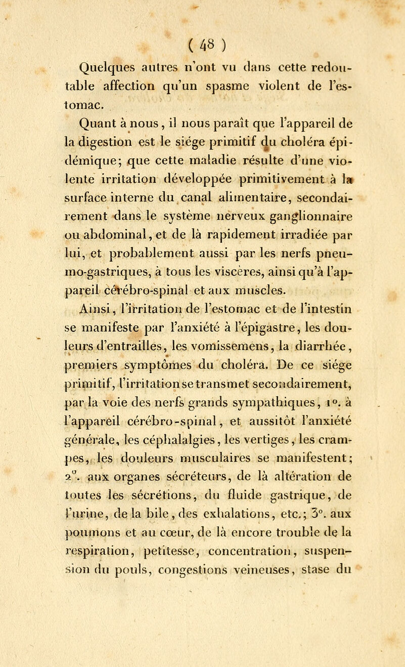 Quelques autres n'ont vu dans cette redou- table affection qu'un spasme violent de l'es- tomac. Quant à nous, il nous paraît que l'appareil de la digestion est le siège primitif du choléra épi- démique; que cette maladie résulte d'une vio- lente irritation développée primitivement à la surface interne du canal alijnentaire, secondai- rement dans le système nerveux ganglionnaire ou abdominal, et de là rapidement irradiée par lui, et probablement aussi par les nerfs pneu- mo-gastriques, à tous les viscères, ainsi qu'à l'ap- pareil céî^ébro-spinal et aux muscles. Ainsi, l'irritation de l'evStomac et de l'intestin se manifeste par l'anxiété à l'épigastre, les dou- leurs d'entrailles, les vomissemens, la diarrhée, premiers symptômes du choléra. De ce siège primitif, l'irritation se transmet secondairement, par la voie des nerfs grands sympathiques, i». à l'appareil cérébro-spinal, et aussitôt l'anxiété générale, les céphalalgies, les vertiges, les cram- pes,ries douleurs musculaires se manifestent; 2. aux organes sécréteurs, de là altération de toutes les sécrétions, du fluide gastrique, de l'urine, de la bile , des exhalations, etc.; 3°. aux poumons et au cœur, de là encore trouble dç la respiration, petitesse, concentration, suspen- sion du pouls, congestions veineuses, stase du