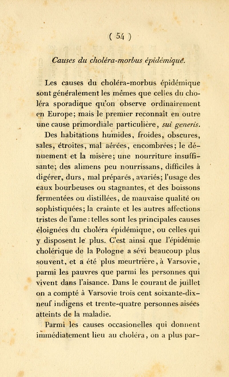 Causes du choléra-morbus epidémiqué. Les causes du choléra-morbus épidémique sont généralement les mêmes que celles du cho- léra sporadique qu'on observe ordinairement en Europe; mais le premier reconnaît en outre une cause primordiale particulière, sui generis. Des habitations humides, froides, obscures, sales, étroites, mal aérées, encombrées; le dé- nuement et la misère; une nourriture insuffi- sante; des alimens peu nourrissans, difficiles à digérer, durs, mal préparés, avariés; l'usage des eaux bourbeuses ou stagnantes, et des boissons fermentées ou distillées, de mauvaise qualité ou sophistiquées; la crainte et les autres affections tristes de l'ame : telles sont les principales causes éloignées du choléra épidémique, ou celles qui y disposent le plus. C'est ainsi que l'épidémie cholérique de la Pologne a sévi beaucoup plus souvent, et a été plus meurtrière, à Varsovie, parmi les pauvres que parmi les personnes qui vivent dans l'aisance. Dans le courant de juillet on a compté à Varsovie trois cent soixante-dix- neuf indigens et trente-quatre personnes aisées atteints de la maladie. Parmi les causes occasionelles qui donnent immédiatement lieu au choléra, on a plus par-