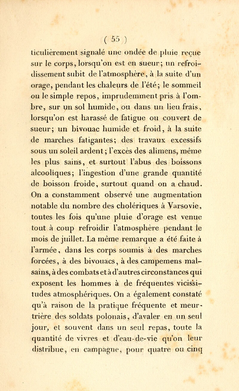 liculièrenient signalé uoe ondée de pluie reçue sur le corps, lorsqu'on est en sueur; un refroi- dissement subit de l'atmosphère, à la suite d'un orage, pendant les chaleurs de Tété; le sommeil ou le simple repos, imprudemment pris à l'om- bre, sur un sol humide, ou dans un lieu frais, lorsqu'on est harassé de fatigue ou couvert de sueur; un bivouac humide et froid, à la suite de marches fatigantes; des travaux excessifs sous un soleil ardent ; l'excès des alimens, même les plus sains, et surtout l'abus des boissons alcooliques; l'ingestion d'une grande quantité de boisson froide, surtout quand on a chaud. On a constamment observé une augmentation notable du nombre des cholériques à Varsovie, toutes les fois qu'une pluie d'orage est venue tout à coup refroidir l'atmosphère pendant le mois de juillet. La même remarque a été faite à l'armée, dans les corps soumis à des marches forcées, à des bivouacs, à des carapemens mal- sains, à des combats et à d'autres circonstances qui exposent les hommes à de fréquentes vicissi- tudes atmosphériques. On a également constaté qu'à raison de la pratique fréquente et meur- trière des soldats polonais, d'avaler en un seul jour, et souvent dans un seul repas, toute la quantité de vivres et d'eau~de-vie qu'on leur distribue, en campagne, pour quatre ou cinq