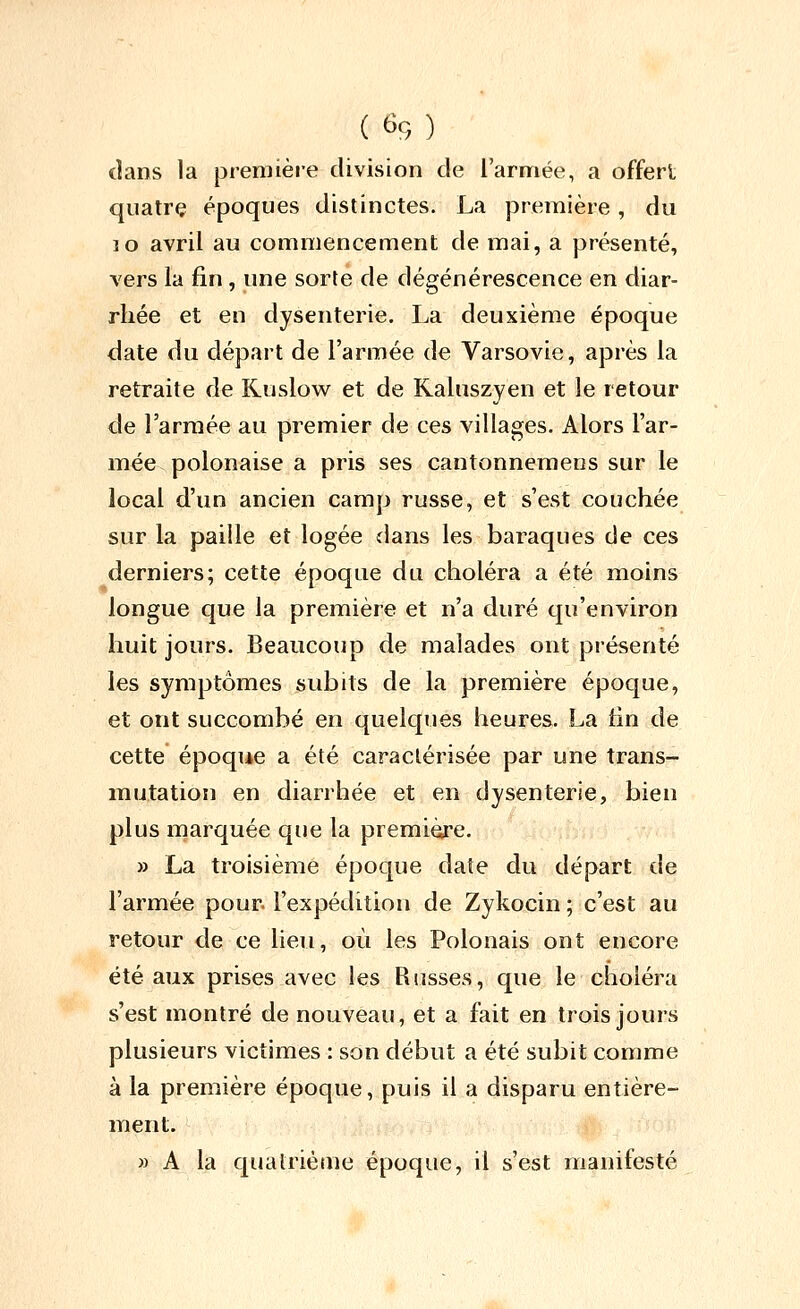 dans la première division de l'armée, a offerl quatre époques distinctes. La première, du ]o avril au commencement de mai, a présenté, vers la fin , une sorte de dégénérescence en diar- rhée et en dysenterie. La deuxième époque date du départ de l'armée de Varsovie, après la retraite de Ruslow et de Kaluszyen et le retour de l'armée au premier de ces villages. Alors l'ar- mée, polonaise a pris ses cantonnemens sur le local d'un ancien camp russe, et s'est couchée sur la paille et logée dans les baraques de ces derniers; cette époque du choléra a été moins longue que la première et n'a duré qu'environ huit jours. Beaucoup de malades ont présenté les symptômes subits de la première époque, et ont succombé en quelques heures. La tin de cette époque a été caractérisée par une trans- mutation en diarrhée et en dysenterie, bien plus marquée que la première. ^ j » La troisième époque date du départ de l'armée pour, l'expédition de Zykocin ; c'est au retour de ce lieu, où les Polonais ont encore été aux prises avec les Russes, que le choléra s'est montré de nouveau, et a fait en trois jours plusieurs victimes : son début a été subit comme à la première époque, puis il a disparu entière- ment. » A la quatrième époque, il s'est manifesté