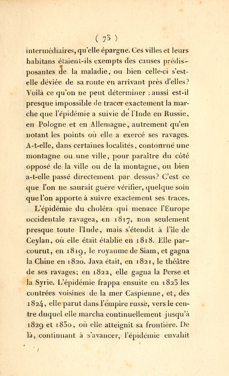 ( 75 ) intermédiaires, qu'elle épargne. Ces villes et leurs habitans éîaieiil-ils exempts des causes prédis- posantes de la maladie, ou bien celle-ci s'est- elle déviée de sa route en arrivant près d'elles? Voilà ce qu'on ne peut déterminer : aussi est-il presque impossible de tracer exactement la mar- che que l'épidémie a suivie de llnde en Russie, en Pologne et en Allemagne, autrement qu'en notant les points où elle a exercé ses ravages. A-t-elle, dans certaines localités, contourné une montagne ou une ville, pour paraître du côté opposé de la ville ou de la montagne, ou bien a-t-elle passé directement par dessus? C'est ce que l'on ne saurait guère vérifier, quelque soin que l'on apporte à suivre exactement ses traces. L'épidémie du choléra qui menace l'Europe occidentale ravagea, en 1817, non seulement presque toute l'Inde, mais s'étendit à l'île de Ceylan, où elle était établie en 1818. Elle par- courut, en i8ig, le royaume de Siam, et gagna la Chine en 1 820. Java était, en 182 1, le théâtre de ses ravages; en 1822, elle gagna la Perse et la Syrie, l/épidémie frappa ensuite en 1820 les contrées voisines de la mer Caspienne, et, dès 1824, elle parut dans l'empire russe, vers le cen- tre duquel elle marcha continuellement jusqu'à 1829 et i85o, où elle atteignit sa frontière. De là, continuant à s'avancer, l'épidémie envahit