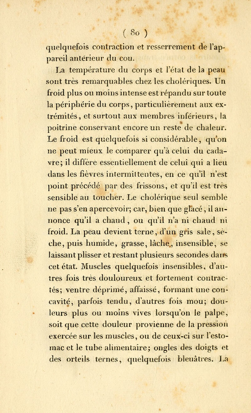 quelquefois contraction et resserrement de l'ap- pareil antérieur du cou. La température du corps et l'étal de la peau sont très remarquables chez les cholériques. Un froid plus ou moins intense est répandu sur toute la périphérie du corps, particulièrement aux ex- trémités, et surtout aux membres inférieurs, la poitrine conservant encore un reste de chaleur. Le froid est quelquefois si considérable, qu'on ne peut mieux le comparer qu'à celui du cada- vre; il diffère essentiellement de celui qui a lieu dans les fièvres intermittentes, en ce qu'il n'est point précédé par des frissons, et qu'il est très sensible au toucher. Le cholérique seul semble ne pas s'en apercevoir; car, bien que glacé, il an- nonce qu'il a chaud, ou qu'il n'a ni chaud ni froid. La peau devient terne, d'un gris sale, sè- che, puis humide, grasse, lâche,, insensible, se laissant plisser et restant plusieurs secondes dans cet état. Muscles quelquefois insensibles, d'au- tres fois très douloureux et fortement contrac- tés; ventre déprimé, affaissé, formant une con- cavité, parfois tendu, d'autres fois mou; dou- leurs plus ou moins vives lorsqu'on le palpe, soit que cette douleur provienne de la pression exercée sur les muscles, ou de ceux-ci sur l'esto- mac et le tube alimentaire; ongles des doigts et des orteils ternes, quelquefois bleuâtres. La