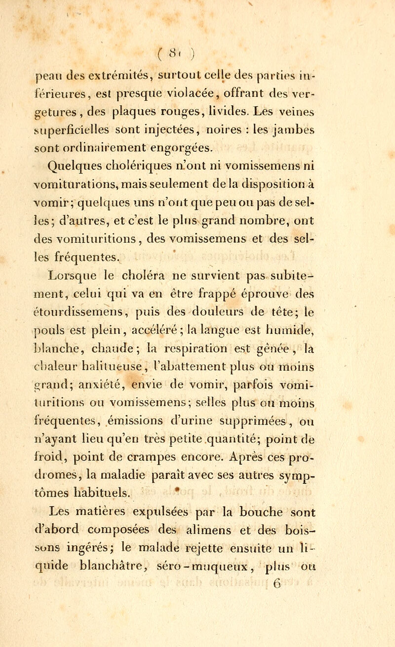 ( «' ) peau des extrémités, surtout celle des parties in- férieures, est presque violacée, offrant des ver- getures , des plaques rouges, livides. Les veines superficielles sont injectées, noires : les jambes sont ordinairement engorgées. Quelques cholériques n'ont ni vomissemens ni vomiturations, mais seulement de la disposition à vomir; quelques uns n'ont que peu ou pas de sel- les; d'autres, et c'est le plus grand nombre, ont des voraituritions, des vomissemens et des sel- les fréquentes. Lorsque le choléra ne survient pas subite- ment, celui qui va en être frappé éprouve des étourdissemens, puis des douleurs de tête; le pouls est plein, accéléré ; la langue est humide, blanche, chaude; la respiration est gênée, la chaleur halitueuse, l'abattement plus ou moins grand; anxiété, envie de vomir, parfois vomi- turitions ou vomissemens; selles plus ou moins fréquentes, émissions d'urine supprimées, ou n'ayant lieu qu'en très petite quantité; point de froid, point de crampes encore. Après ces pro- dromes, la maladie paraît avec ses autres symp- tômes habituels. * Les matières expulsées par la bouche sont d'abord composées des alimens et des bois- sons ingérés; le malade rejette ensuite un li- quide blanchâtre, séro-muqueux, plus oti 6