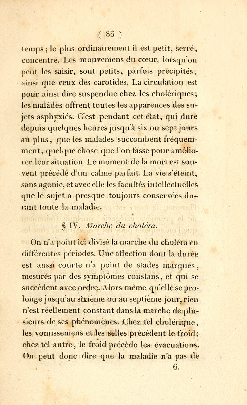 ( '^5 ) temps; le plus ordinairement il est petit, serré, concentré. Les mouvemens du cœur^ lorsqu'on peut les saisir, sont petits, parfois précipités, ainsi que ceux des carotides. La circulation est pour ainsi dire suspendue chez les cholériques; les malades offrent toutes les apparences des su- jets asphyxiés. C'est pendant cet état, qui dure depuis quelques heures jusqu'à six ou sept jours au pkis, que les malades succombent fréquem- ment, quelque chose que l'on fasse pour amélio- rer leur situation. Le moment de la mort est sou- vent précédé d'un calmé parfait. La vie s'éteint, sans agonie, et avec elle les facultés intellectuelles que le sujet a presque toujours conservées du- rant toute la maladie. § IV. Marche du choléra. On n'a point ici divisé la marche du choléra en différentes périodes. Une affection dont la durée est aussi courte n'a point de stades marqués, mesurés par des symptômes constans, et qui se succèdent avec ordre. Alors même qu'elle se pro- longe jusqu'au sixième ou au septième jour, rien n'est réellement constant dans la marche de plu- sieurs de ses phénomènes. Chez tel chx)lérique, les vomissemens et les selles précèdent le froid; chez tel autre, le froid précède les évacuations. On peut donc dire que la maladie n'a pas ;de