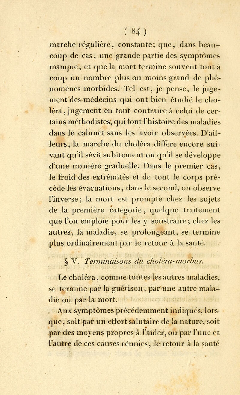 marche régulière, constante; que, dans beau- coup de cas, une grande partie des symptômes manque, et que la mort termine souvent tout à coup un nombre plus ou moins grand de phé- nomènes morbides. Tel est, je pense, le juge- ment des médecins qui ont bien étudié le cho- léra, jugement en tout contraire à celui de cer- tains méthodistes; qui font l'histoire des maladies dans le cabinet sans les avoir observées. D'ail- leurs, la marche du choléra diffère encore sui- vant qu'il sévit subitement ou qu'il se développe d'une manière graduelle. Dans le premi,er cas, le froid des extrémités et de tout le corps pré- cède les évacuations, dans le second, on observe l'inverse; la mort est prompte chez les sujets de la première catégorie, quelque traitement que l'on emploie pour les y soustraire; chez les autres, la maladie, se prolongeant, se termine plus ordinairement par le retour à la santé. § V. Terminaisons du choléra-rnorhus. Lé choléra, comme toutes les autres maladies, se termine par la gnérison, par une autre mala- die ou par la mort. Aux symptômes précédemment indiqués, lors- que, soit par un effort salutaire de la nature, soit par des moyens propres à l'aider, ou par l'une et l'autre de ces causes réunies, le retour à la santé