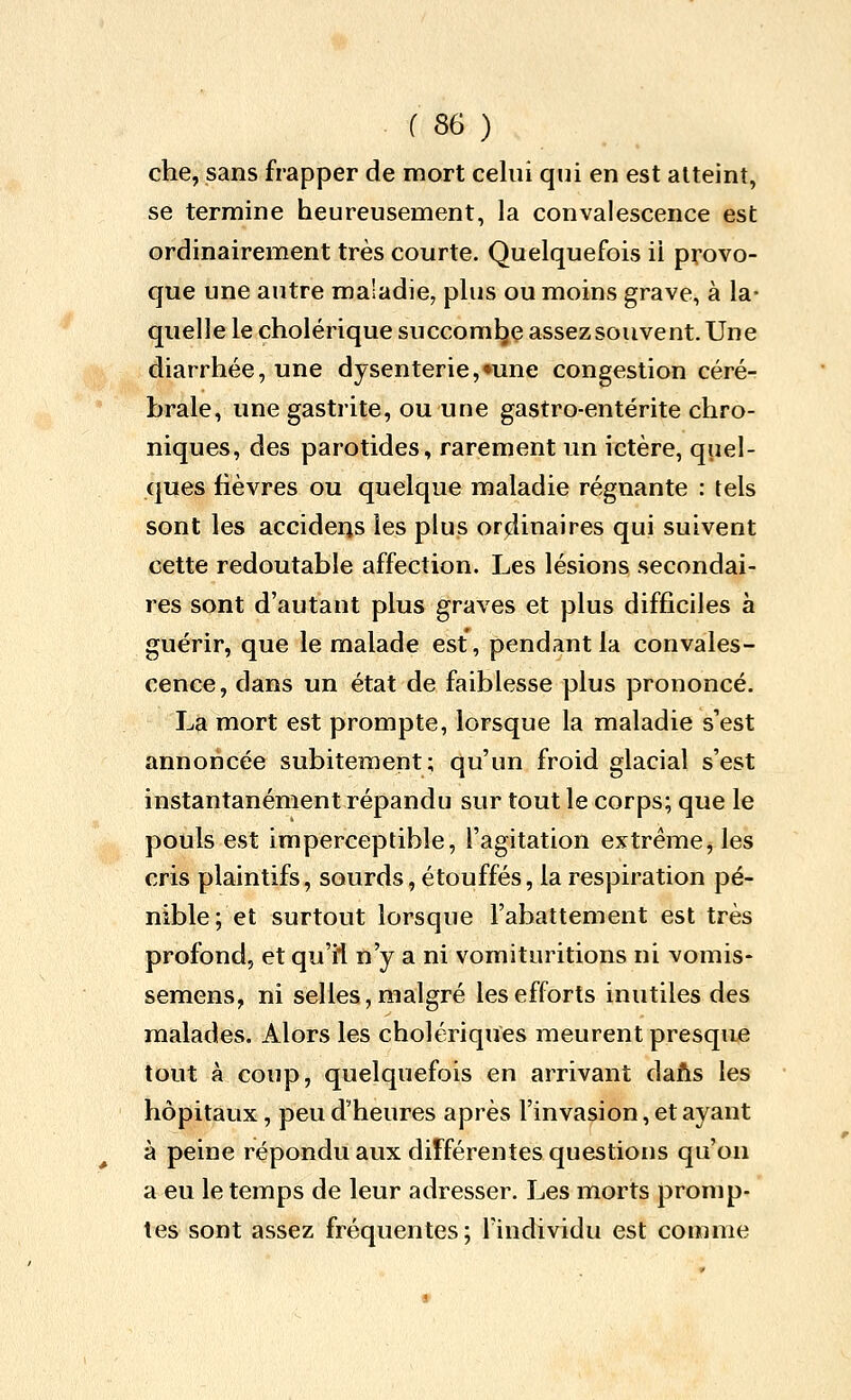 che, sans frapper de mort celui qui en est atteint, se termine heureusement, la convalescence est ordinairement très courte. Quelquefois il provo- que une autre maladie, plus ou moins grave, à la- quelle le cholérique succomlje assez souvent. Une diarrhée, une dysenterie,«une congestion céré- brale, une gastrite, ou une gastro-entérite chro- niques, des parotides, rarement un ictère, quel- ques fièvres ou quelque maladie régnante : tels sont les acciderjs les plus ordinaires qui suivent cette redoutable affection. Les lésions secondai- res sont d'autant plus graves et plus difficiles à guérir, que le malade est, pendant la convales- cence, dans un état de faiblesse plus prononcé. La mort est prompte, lorsque la maladie s'est annoncée subitement; qu'un froid glacial s'est instantanément répandu sur tout le corps; que le pouls est imperceptible, l'agitation extrême, les cris plaintifs, sourds, étouffés, la respiration pé- nible; et surtout lorsque l'abattement est très profond, et qu'il n'y a ni vomituritions ni vomis- semens, ni selles, malgré les efforts inutiles des malades. Alors les cholériques meurent presque tout à coup, quelquefois en arrivant daAs les hôpitaux, peu d'heures après l'invasion, et ayant à peine répondu aux différentes questions qu'on a eu le temps de leur adresser. Les morts promp- tes sont assez fréquentes; l'individu est comme