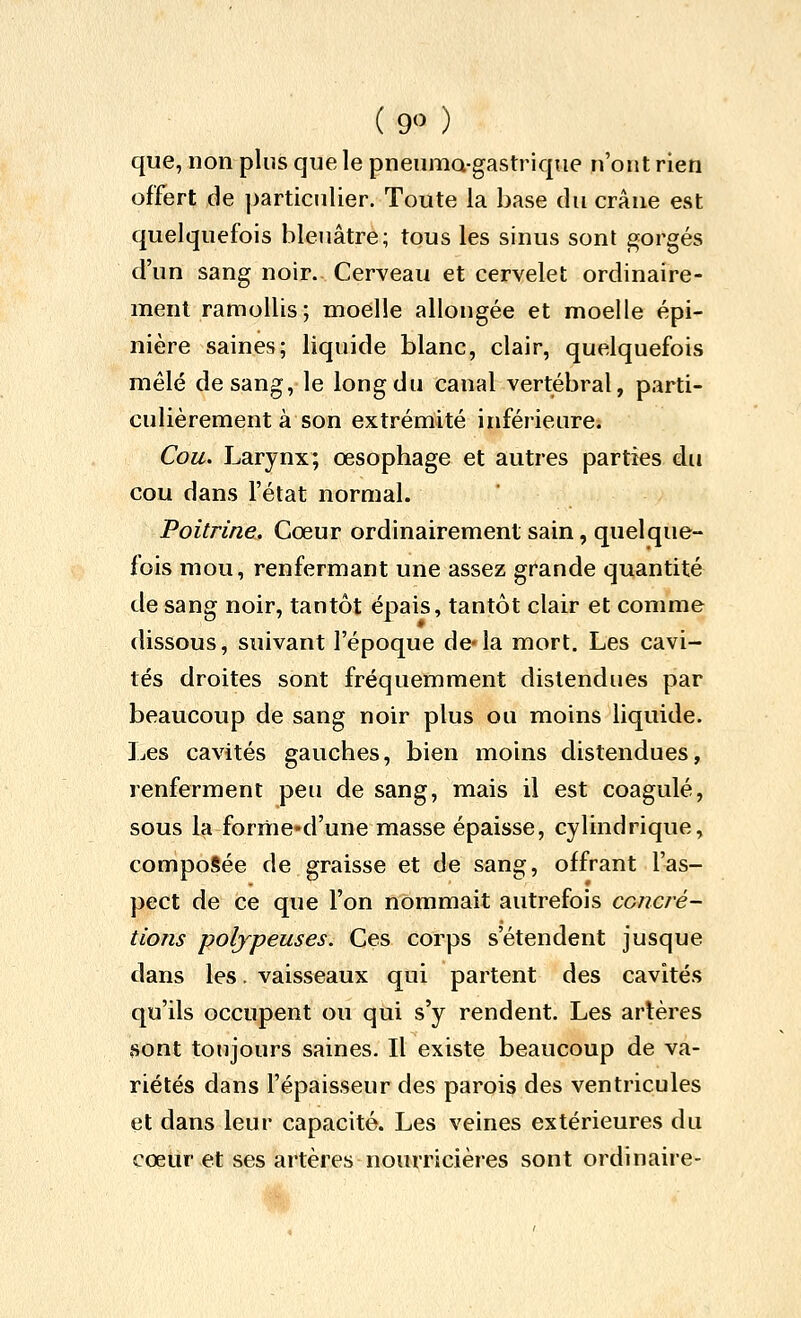 (9) que, non plus que le pneuma-gastrique n'ont rien offert de particulier. Toute la base du crâne est quelquefois bleuâtre; tous les sinus sont gorgés d'un sang noir. Cerveau et cervelet ordinaire- ment ramollis; moelle allongée et moelle épi- nière saines; liquide blanc, clair, quelquefois mêlé de sang, le long du canal vertébral, parti- culièrement à son extrémité inférieure. Cou. Larynx; œsophage et autres parties du cou dans l'état normal. Poitrine, Cœur ordinairement sain, quelque- fois mou, renfermant une assez grande quantité de sang noir, tantôt épais, tantôt clair et comme dissous, suivant l'époque de*la mort. Les cavi- tés droites sont fréquemment distendues par beaucoup de sang noir plus ou moins liquide. Les cavités gauches, bien moins distendues, renferment peu de sang, mais il est coagulé, sous la forme»d'une masse épaisse, cylindrique, composée de graisse et de sang, offrant l'as- pect de ce que l'on nommait autrefois concré- tions poljpeuses. Ces corps s'étendent jusque dans les. vaisseaux qui partent des cavités qu'ils occupent ou qui s'y rendent. Les artères sont toujours saines. Il existe beaucoup de va- riétés dans l'épaisseur des parois des ventricules et dans leur capacité. Les veines extérieures du cœur et ses artères nourricières sont ordinaire-