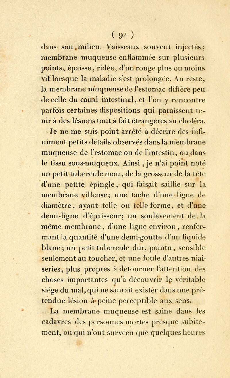 ( 9^ ) dans son,milieu. Vaisseaux souvent injectés; membrane muqueuse enflammée sur plusieurs points, épaisse, ridée, d'un rouge plus ou moins vif lorsque la maladie s'est prolongée. Au reste, la membrane muqueuse de l'estomac diffère peu de celle du canal intestinal, et l'on y rencontre parfois certaines dispositions qui paraissent te- nir à des lésions tout à fait étrangères au choléra. Je ne me suis point arrêté à décrire des infi- niment petits détails observés dans la niembrane muqueuse de l'estomac ou de l'intestin, ou dans le tissu sous-muqueux. Ainsi, je n'ai pqint noté un petit tubercule mou, de la grosseur de la, tête d'une petite épingle, qui faisait saillie sur la membrane villeuse; une tache d'une ligne de diamètre, ayant telle ou telle forme, et d'une demi-ligne d'épaisseur; un soulèvement de la même membrane , d'une ligne environ , renfer- mant la quantité d'une demi-goutte d'un liquide blanc; un petit tubercule dur, pointu, sensible seulement au toucher, et une foule d'autres niai- series, plus propres à détourner l'attention des choses importantes qu'à découvrir \ç véritable siège du mal, qui ne saurait exister dans une pré- tendue lésion à»peine perceptible aux. sens. La membrane muqueuse est saine dans les cadavres des personnes mortes presque subite- ment, ou qui n'ont survécu que quelques heures