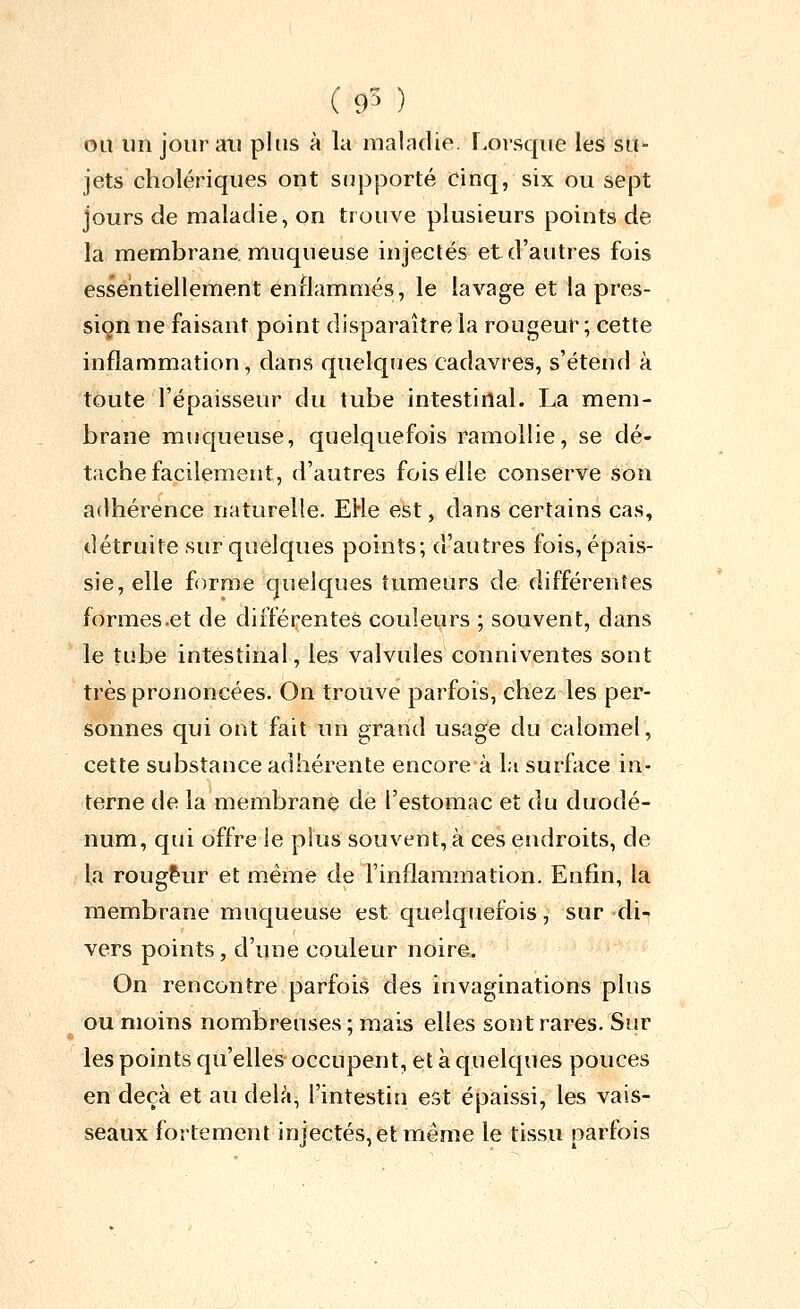 ( 9^ ) ou un jour ail plus à la maladie, r.orsqiie les su- jets cholériques ont supporté cinq, six ou sept jours de maladie, on trouve plusieurs points de la membrane muqueuse injectés et d'autres fois essentiellement enflammés, le lavage et la pres- sion ne faisant point disparaître la rougeur; cette inflammation, dans quelques cadavres, s'étend à toute l'épaisseur du tube intestinal. La mem- brane muqueuse, quelquefois ramollie, se dé- tache facilement, d'autres fois elle conserve son adhérence naturelle. EHe est, dans certains cas, détruite sur quelques points; d'autres fois, épais- sie, elle forme quelques tumeurs de différentes formes .et de différentes couleurs ; souvent, dans le tube intestinal, les valvules conniventes sont très prononcées. On trouve parfois, chez les per- sonnes qui ont fait un grand usage du calomel, cette substance adhérente encore à la surface in- terne de la membrane de l'estomac et du duodé- num, qui offre le plus souvent, à ces endroits, de la rougeur et même de l'inflammation. Enfin, la membrane muqueuse est quelquefois, sur di-- vers points, d'une couleur noire. On rencontre parfois des invaginations plus ou moins nombreuses ; mais elles sont rares. Sur les points qu'elles occupent, et à quelcjues pouces en deçà et au delà, l'intestin est épaissi, les vais- seaux fortement injectés, et même le tissu parfois