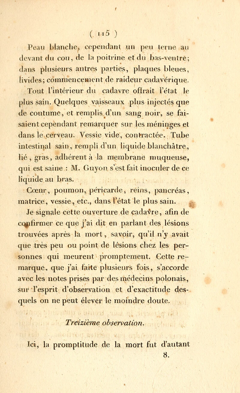 Peau blanche^ cependant un peu terne au devant du cou, de la poitrine et du bas-ventre; dans plusieurs autres parties, plaques bleues, îivides; commenceaient de raideur cadavérique. Tout l'intérieur du cadavre offrait l'état le plus sain. Quelques vaisseaux plus injectés que de coutume, et remplis d'un sang noir, se fai- saient cependant remarquer sur les méniriges et dans le cerveau. Vessie vide, contractée. Tube intestinal sain, rempli d'un liquide blanchâtre, lié, gras, adhérent à la membrane muqueuse, qui est saine : M. Guyon s'est fait inoculer de ce liquide au bras. ,; Cœur, poumon, péricarde, reins, pancréas, matrice, vessie, etc., dans l'état le plus sain. Je signale cette ouverture de cadavre, afin de confirmer ce que j'ai dit en parlant des lésions trouvées après la mort, savoir, qu'il n'y avait que très peu ou point de lésions chez les per- sonnes qui meurent promptement. Cette re- marque, que j'ai faite plusieurs fois, s'accorde avec les notes prises par des médecins polonais, sur l'esprit d'observation et d'exactitude des- quels on ne peut élever le moindre doute. Treizième observation. Ici, la promptitude de la mort fut d'autant 8.