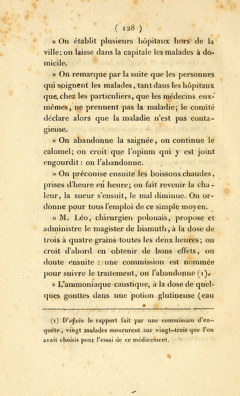 ( 128 ) » On établit plusieurs hôpitaux hors de la ville; on laisse dans la capitale les malades à do- micile. » On remarque par la suite que les personnes qui soignent les malades, tant dans les hôpitaux que. chez les particuliers, que les médecins eux- mêmes, ne prennent pas la maladie; le comité déclare alors que la maladie n'est pas conta- gieuse. » On abandonne la saignée, on continue le calomel; on croit que l'opium qui y est joint engourdit : on l'abandonne. » On préconise ensuite les boissons chaudes, prises d'heure en heure; on fait revenir la cha- leur, la sueur s'ensuit, le mal diminue. On or- donne pour tous l'emploi de ce simple moyen. » M. Léo, chirurgien polonais, propose et administre le magister de bismuth, à la dose de trois à quatre grains toutes les deux heures; on croit d'abord en obtenir de bons effets, on doute ensuite : une commission est nommée pour suivre le traitement, on l'abandonne (r)* » L'ammoniaque caustique, à la dose de quel- ques gouttes dans une potion glutineuse (eau ^ (i) D'après le rappoit lait par une commission d'en- quête , vingt malades moururent sur vingt-trois que l'on avait choisis pour l'essai de ce médicament.