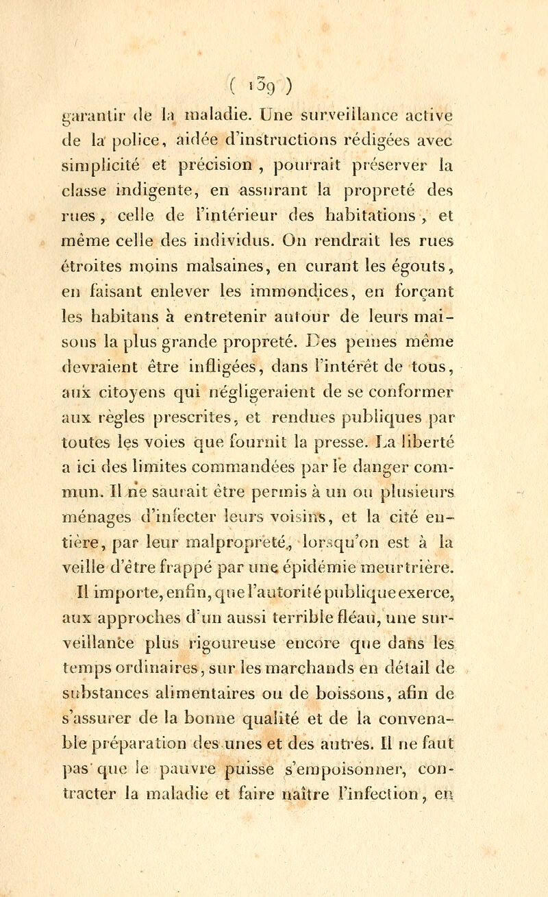 garantir de la maladie. Une surveillance active de la police, aidée d'instructions rédigées avec simplicité et précision , pourrait préserver la classe indigente, en assurant la propreté des rues, celle de l'intérieur des habitations , et même celle des individus. On i-endrait les rues étroites moins malsaines, en curant les égouts, eu faisant enlever les immond.ices, en forçant les habitans à entretenir autour de leurs mai- sous la plus grande propreté. Des peuies même devraient être infligées, dans l'intérêt de tous, aux citoyens qui négligeraient de se conformer aux règles prescrites, et rendues publiques par toutes les voies que fournit la presse. La liberté a ici des limites commandées par le danger com- mun. Il ne saurait être permis à un ou plusieurs ménages d'infecter leurs voisins, et la cité en- tière, par leur malpropreté,, lorsqu'on est à la veille d'être frappé par une épidémie meurtrière. Il importe,enfin,quel'autoritépubliqueexerce, aux approches d'un aussi terrible fléau, une sur- veillance plus rigoureuse encore que dans les temps ordinaires, sur les marchands en détail de substances alimentaires ou de boissons, afin de s'assurer de la bonne qualité et de la convena- ble préparation des unes et des autres. Il ne faut pas'que le pauvre puisse s'empoisonner, con- tracter la maladie et faire naître l'infection, exi