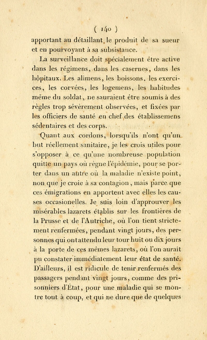 apportant au détaillant, le produit de sa sueur et en pourvoyant à sa subsistance. La surveillance doit spécialement être active dans les régiraens, dans les casernes, dans les hôpitaux. Les alimens, les boissons, les exerci- ces, les corvées, les logemens, les habitudes même du soldat, ne sauraient être soumis à des règles trop sévèrement observées, et fixées par les officiers de santé en chef des établissemens sédentaires et des corps. Quant aux cordons, lorsqu'ils n'ont qu'un, but réellement sanitaire, je les crois utiles pour s'opposer à ce qu'une nombreuse population quitte un pays où règne l'épidémie, pour se por- ter dans un aiitre où la maladie n'existe point, non que je croie à sa contagion , mais parce que ces émigrations en apportent avec elles les cau- ses occasionelles. Je suis loin d'approuver les misérables lazarets établis sur les frontières de la Prusse et de l'Autriche, où l'on tient stricte- ment renfermées, pendant vingt jours, des per- sonnes qui ontattendu leur tour huit ou dix jours à la porte de ces mêmes lazarets, où l'on aurait pu constater immédiatement leur état de santé. D'ailleurs, il est ridicule de tenir renfermés des passagers pendant vingt jours, comme des pri- sonniers d'État, pour une maladie qui se mon- tre tout à coup, et qui ne dure que de quelques