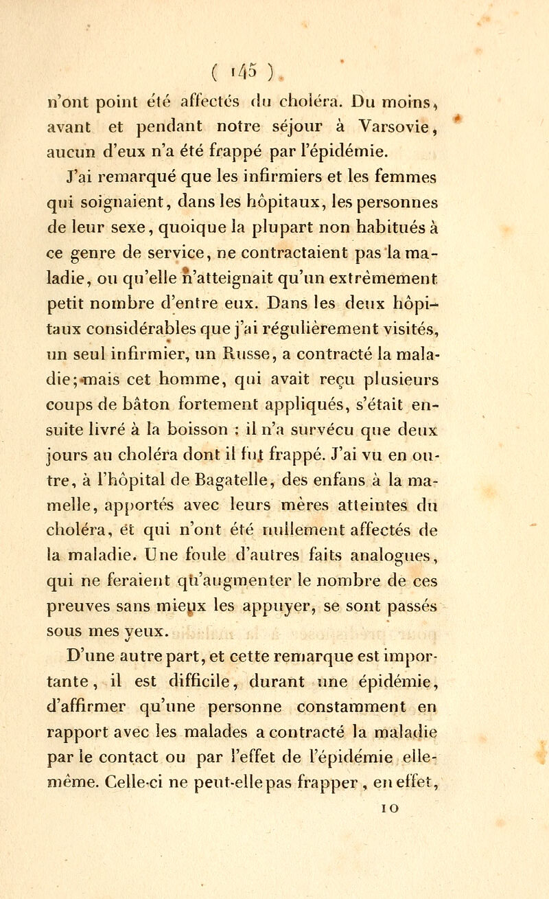 ( '^p ). n'ont point été affectés du choléra. Du moins, avant et pendant notre séjour à Varsovie, aucun d'eux n'a été frappé par l'épidémie. J'ai remarqué que les infirmiers et les femmes qui soignaient, dans les hôpitaux, les personnes de leur sexe, quoique la plupart non habitués à ce genre de service, ne contractaient pas la ma- ladie, ou qu'elle n'atteignait qu'un extrêmement petit nombre d'entre eux. Dans les deux hôpi- taux considérables que j'ai régulièrement visités, un seul infirmier, un Russe, a contracté la mala- die;«nais cet homme, qui avait reçu plusieurs coups de bâton fortement appliqués, s'était en- suite livré à la boisson : il n'a survécu que deux jours an choléra dont il fn,t frappé. J'ai vu en ou- tre, à l'hôpital de Bagatelle, des enfans à la ma- melle, ap[)ortés avec leurs mères atteintes du choléra, et qui n'ont été nullement affectés de la maladie. Une foule d'autres faits analogues, qui ne feraient qti'augmenter le nombre de ces preuves sans mieyx les appuyer, se sont passés sous mes veux. D'une autre part, et cette remarque est impor- tante , il est difficile, durant une épidémie, d'affirmer qu'une personne constamment en rapport avec les malades a contracté la maladie par le contact ou par l'effet de l'épidémie elle- même. Celle-ci ne peut-ellepas frapper , en effet, lO