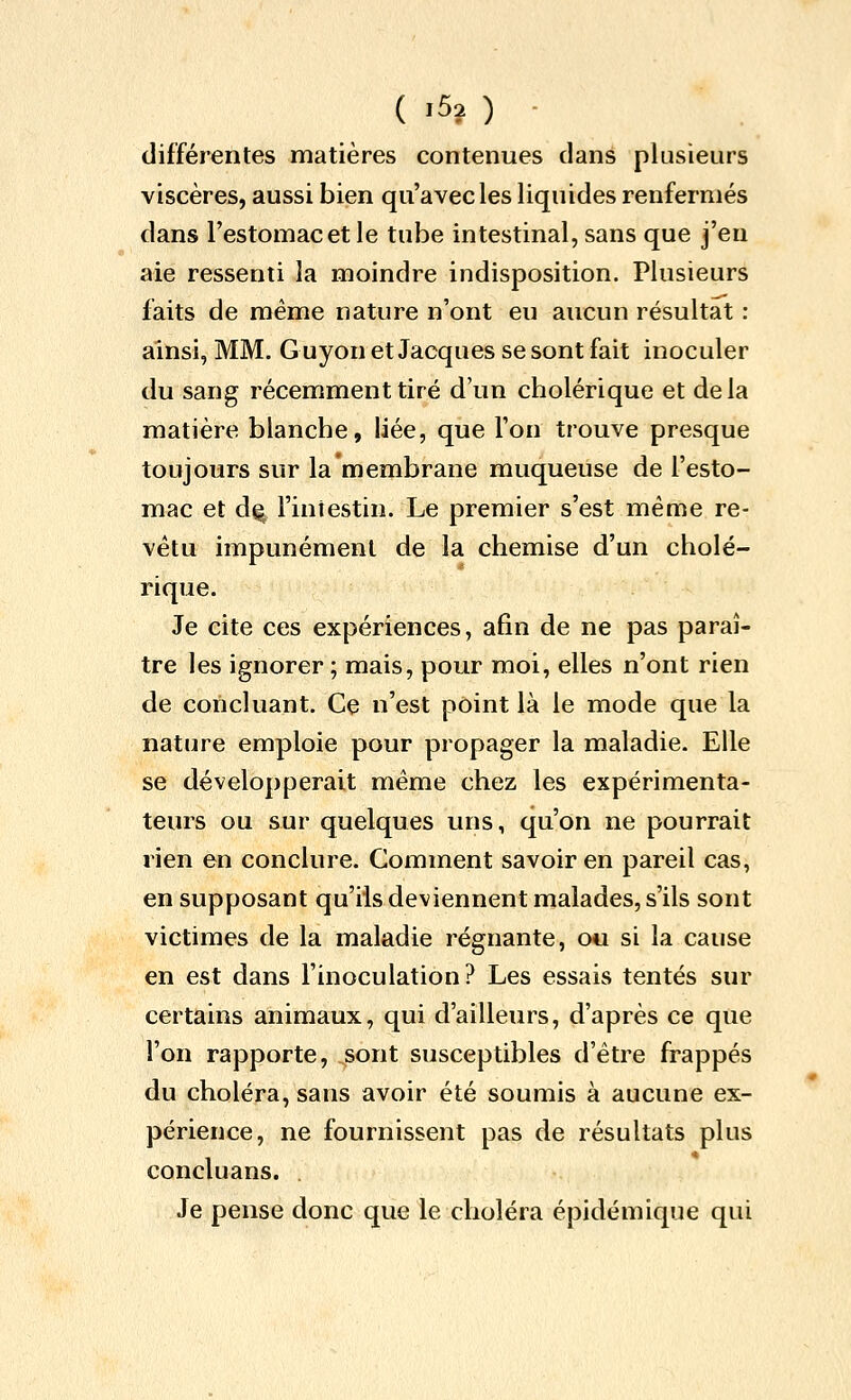 ( >5î ) - différentes matières contenues dans plusieurs viscères, aussi bien qu'avec les liquides renfermés dans l'estomac et le tube intestinal, sans que j'en aie ressenti la moindre indisposition. Plusieurs faits de même nature n'ont eu aucun résultat : ainsi, MM. G uyon et Jacques se sont fait inoculer du sang récemment tiré d'un cholérique et delà matière blanche, liée, que l'on trouve presque toujours sur la membrane muqueuse de l'esto- mac et d^ l'intestin. Le premier s'est même re- vêtu impunément de la chemise d'un cholé- rique. Je cite ces expériences, afin de ne pas paraî- tre les ignorer ; mais, pour moi, elles n'ont rien de concluant. Ce n'est point là le mode que la nature emploie pour propager la maladie. Elle se développerait même chez les expérimenta- teurs ou sur quelques uns, qu'on ne pourrait rien en conclure. Gomment savoir en pareil cas, en supposant qu'ils deviennent malades, s'ils sont victimes de la maladie régnante, ou si la cause en est dans l'inoculation? Les essais tentés sur certains animaux, qui d'ailleurs, d'après ce que l'on rapporte, sont susceptibles d'être frappés du choléra, sans avoir été soumis à aucune ex- périence, ne fournissent pas de résultats plus concluans. . Je pense donc que le choléra épidémique qui