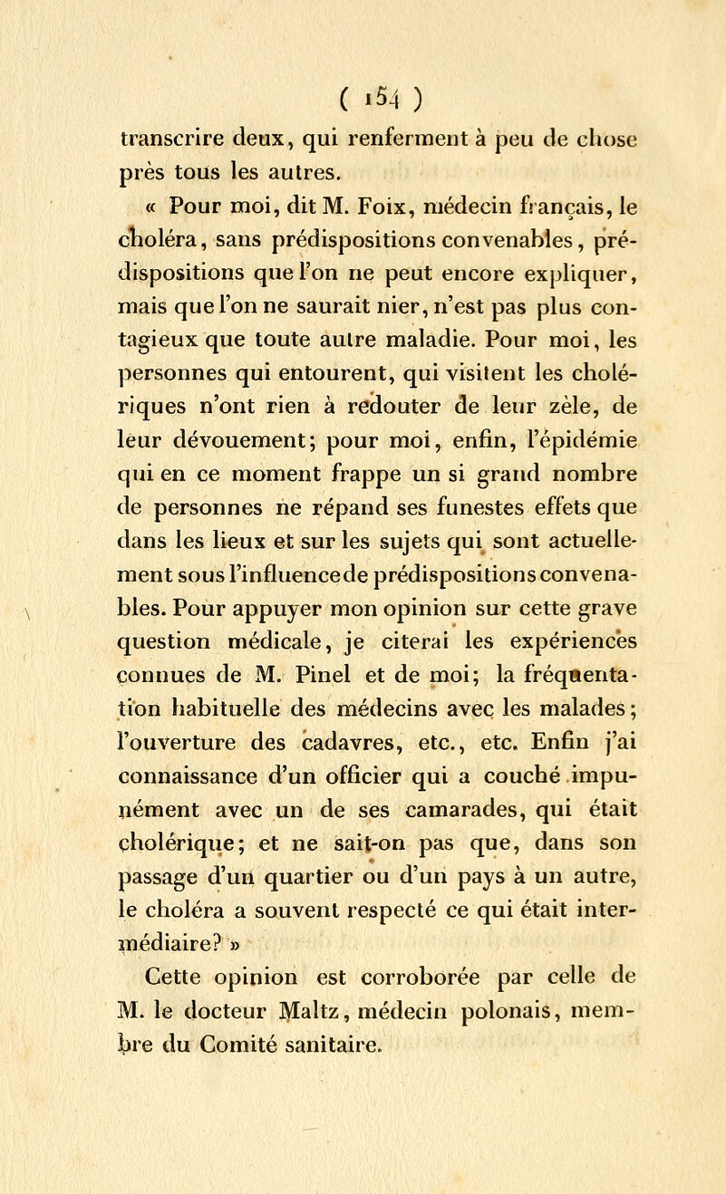 transcrire deux, qui renferment à peu de chose près tous les autres. « Pour moi, dit M. Foix, médecin français, le clioléra, sans prédispositions convenables, pré- dispositions que l'on ne peut encore expliquer, mais que l'on ne saurait nier, n'est pas plus con- tagieux que toute aulre maladie. Pour moi, les personnes qui entourent, qui visitent les cholé- riques n'ont rien à redouter de leur zèle, de leur dévouement; pour moi, enfin, l'épidémie qui en ce moment frappe un si grand nombre de personnes ne répand ses funestes effets que dans les lieux et sur les sujets qui sont actuelle- ment sousl'influencede prédispositions convena- bles. Pour appuyer mon opinion sur cette grave question médicale, je citerai les expériences connues de M. Pinel et de moi; la fréquenta- tion habituelle des médecins avec les malades ; l'ouverture des cadavres, etc., etc. Enfin j'ai connaissance d'un officier qui a couché impu- nément avec un de ses camarades, qui était cholérique; et ne sait-on pas que, dans son passage d'un quartier ou d'un pays à un autre, le choléra a souvent respecté ce qui était inter- médiaire? » Cette opinion est corroborée par celle de M. le docteur Maîtz, médecin polonais, mem- bre du Comité sanitaire.