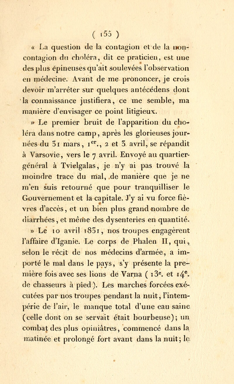 a La question de la contagion et de la n«on- contagion du choléra, dit ce praticien, est une des plus épineuses qu'ait soulevées l'observation en médecine. Avant de me prononcer, je crois devoir m'arréter sur quelques antécédens dont la connaissance justifiera, ce me semble, ma manière d'envisager ce point litigieux. » Le premier bruit de l'apparition du cho- léra dans notre camp, après les glorieuses jour- nées du 5i mars, i^^., 2 et 3 avril, se répandit à Varsovie, vers le 7 avril. Envoyé au quartier- général à Tvielgalas, je n'y ai pas trouvé la moindre trace du mal, de manière que je ne m'en suis retourné que pour tranquilliser le Gouvernement et la capitale. J'y ai vu force fiè- vres d'accès, et un bien plus grand nombre de diarrhées, et même des dysenteries en quantité. » Le 10 avril iSdi, nos troupes engagèrent l'affaire d'Iganie. Le corps de Phalen II, qui, selon le récit de nos médecins d'armée, a im- porté le mal dans le pays, s'y présente la pre- mière fois avec ses lions de Varna ( î3^ et ï4®. de chasseurs à pied ). Les marches forcées exé- cutées par nos troupes pendant la nuit, l'intem- périe de l'air, le manque total d'une eau saine (celle dont on se servait était bourbeuse); un combat des plus opiniâtres, commencé dans la matinée et prolongé fort avant dans la nuit; la