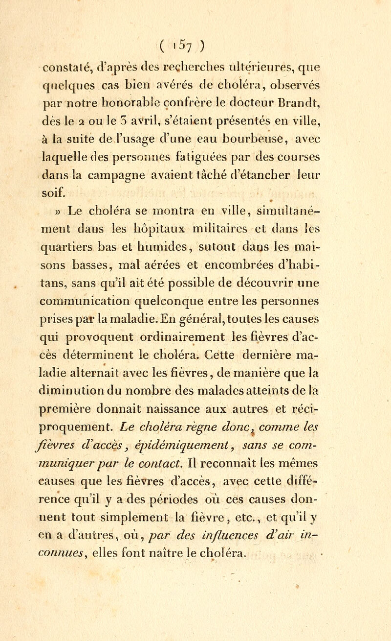 constalé, d'après des recherches ultérieures, que quelques cas bien avérés de choléra, observés par notre honorable confrère le docteur Brandt, dès le 2 ou le 5 avril, s'étaient présentés en ville, à la suite de l'usage d'une eau bourbeuse, avec laquelle des personnes fatiguées par des courses dans la campagne avaient tâché d'étancher leur soif. » Le choléra se montra en ville, simultané- ment dans les hôpitaux militaires et dans les quartiers bas et humides, sutout dans les mai- sons basses, mal aérées et encombrées d'habi- tans, sans qu'il ait été possible de découvrir une communication quelconque entre les personnes prises par la maladie. En général, toutes les causes qui provoquent ordinairement les fièvres d'ac- cès déterminent le choléra. Cette dernière ma- ladie alternait avec les fièvres, de manière que la diminution du nombre des malades atteints de la première donnait naissance aux autres et réci- proquement. Le choléra règne donc^ comme les fièvres d'accès ^ épidémiquemenl, sans se com- muniquer par le contact. Il reconnaît les mêmes causes que les fièvres d'accès, avec cette diffé- rence qu'il y a des périodes où ces causes don- nent tout simplement la fièvre, etc., et qu'il y en a d'autres, où, par des influences d'air m- coAi/îï^ej-, elles font naître le choléra.