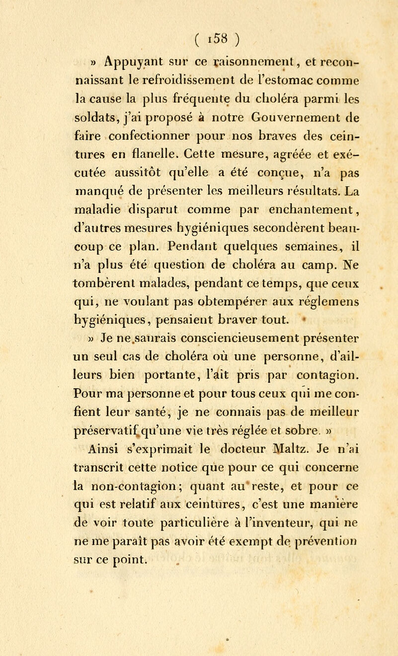 » Appuyant sur ce raisonnement, et recon- naissant le refroidissement de l'estomac comme la cause la plus fréquente du choléra parmi les soldats, j'ai proposé à notre Gouvernement de faire confectionner pour nos braves des cein- tures en flanelle. Cette mesure, agréée et exé- cutée aussitôt qu'elle a été conçue, n'a pas manqué de présenter les meilleurs résultats, La maladie disparut comme par enchantement, d'autres mesures hygiéniques secondèrent beau- coup ce plan. Pendant quelques semaines, il n'a plus été question de choléra au camp. Ne tombèrent malades, pendant ce temps, que ceux qui, ne voulant pas obtempérer aux réglemens hygiéniques, pensaient braver tout. • M Je ne.saurais consciencieusement présenter un seul cas de choléra où une personne, d'ail- leurs bien portante, l'ait pris par contagion. Pour ma personne et pour tous ceux qui me con- fient leur santé, je ne connais pas de meilleur préservati^qu'une vie très réglée et sobre. » Ainsi s'exprimait le docteur Maltz. Je n'ai transcrit cette notice que pour ce qui concerne la non-contagion; quant au reste, et pour ce qui est relatif aux ceintures, c'est une manière àé voir toute particulière à l'inventeur, qui ne ne me paraît pas avoir été exempt de prévention sur ce point.