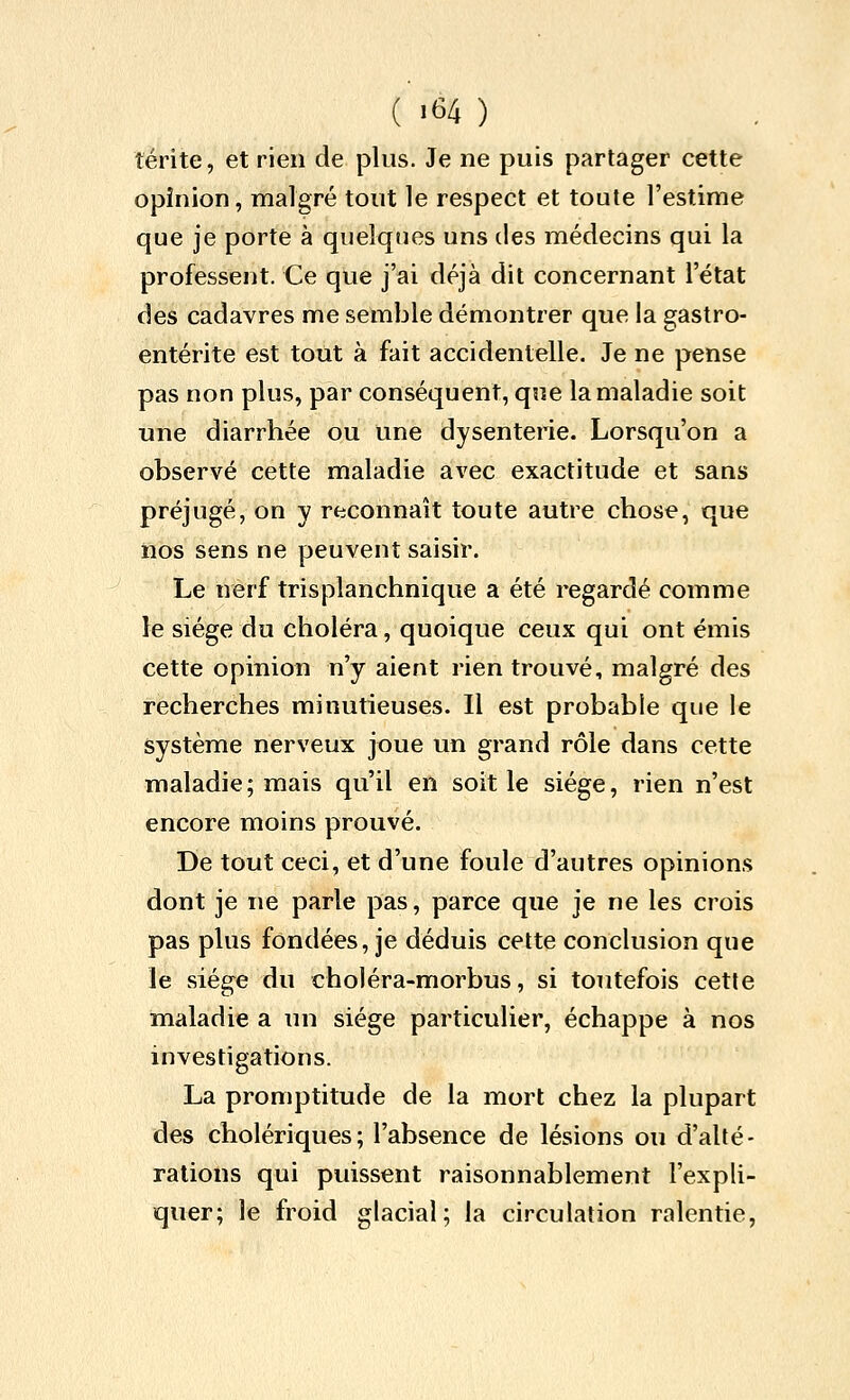 îerite, et rien de plus. Je ne puis partager cette opinion, malgré tout le respect et toute l'estime que je porte à quelques uns des médecins qui la professent. Ce que j'ai déjà dit concernant l'état des cadavres me semble démontrer que la gastro- entérite est tout à fait accidentelle. Je ne pense pas non plus, par conséquent, que la maladie soit une diarrhée ou une dysenterie. Lorsqu'on a observé cette maladie avec exactitude et sans préjugé, on y reconnaît toute autre chose, que nos sens ne peuvent saisir. Le nerf trisplanchnique a été regardé comme le siège du choléra, quoique ceux qui ont émis cette opinion n'y aient rien trouvé, malgré des recherches minutieuses. Il est probable que le système nerveux joue un grand rôle dans cette maladie; mais qu'il en soit le siège, rien n'est encore moins prouvé. De tout ceci, et d'une foule d'autres opinions dont je ne parle pas, parce que je ne les crois pas plus fondées, je déduis cette conclusion que le siège du choléra-morbus, si toutefois cette maladie a un siège particulier, échappe à nos investigations. La promptitude de la mort chez la plupart des cholériques; l'absence de lésions ou d'alté- rations qui puissent raisonnablement l'expli- quer; le froid glacial; la circulation ralentie,