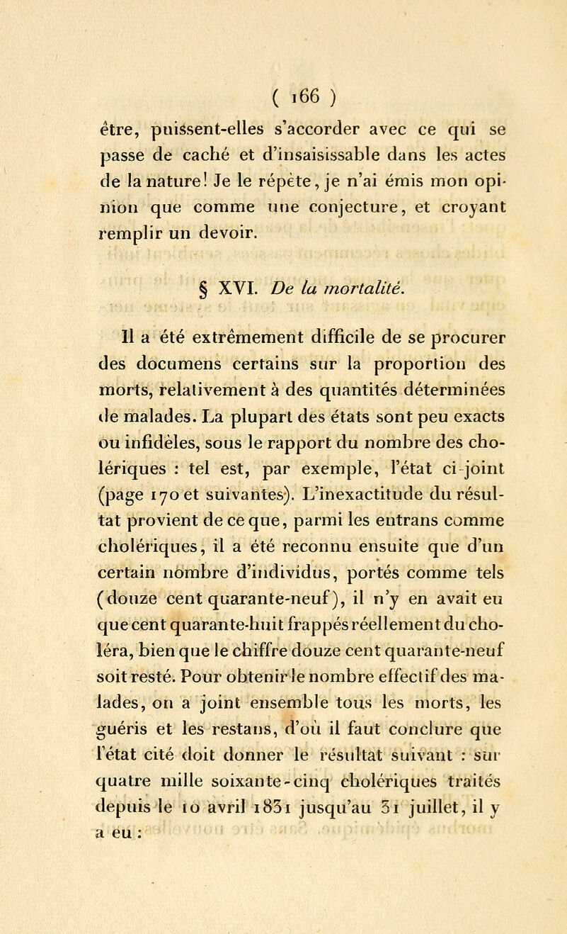 être, puissent-elles s'accorder avec ce qui se passe de caché et d'insaisissable dans les actes de la nature! Je le répète, je n'ai émis mon opi- nion que comme luie conjecture, et croyant remplir un devoir. § XVI. De la mortalité. Il a été extrêmement difficile de se procurer des documens certains sur la proportion des morts, relativement à des quantités déterminées de malades. La plupart des états sont peu exacts ou infidèles, sous le rapport du nombre des cho- lériques : tel est, par exemple, l'état ci joint (page 170 et suivantes). L'inexactitude du résul- tat provient de ce que, parmi les entrans comme cholériques, il a été reconnu ensuite que d'un certain nombre d'individus, portés comme tels (douze cent quarante-neuf), il n'y en avait eu que cent quarante-huit frappés réellement du cho- léra, bien que le chiffre douze cent quarante-neuf soit resté. Pour obtenirle nombre effectif des ma- lades, on a joint ensemble tous les morts, les guéris et les restans, d'où il faut conclure que l'état cité doit donner le résultat suivant : sui- quatre mille soixante-cinq cholériques traités depuis le ro avril i83i jusqu'au 5i juillet, il y a eu :