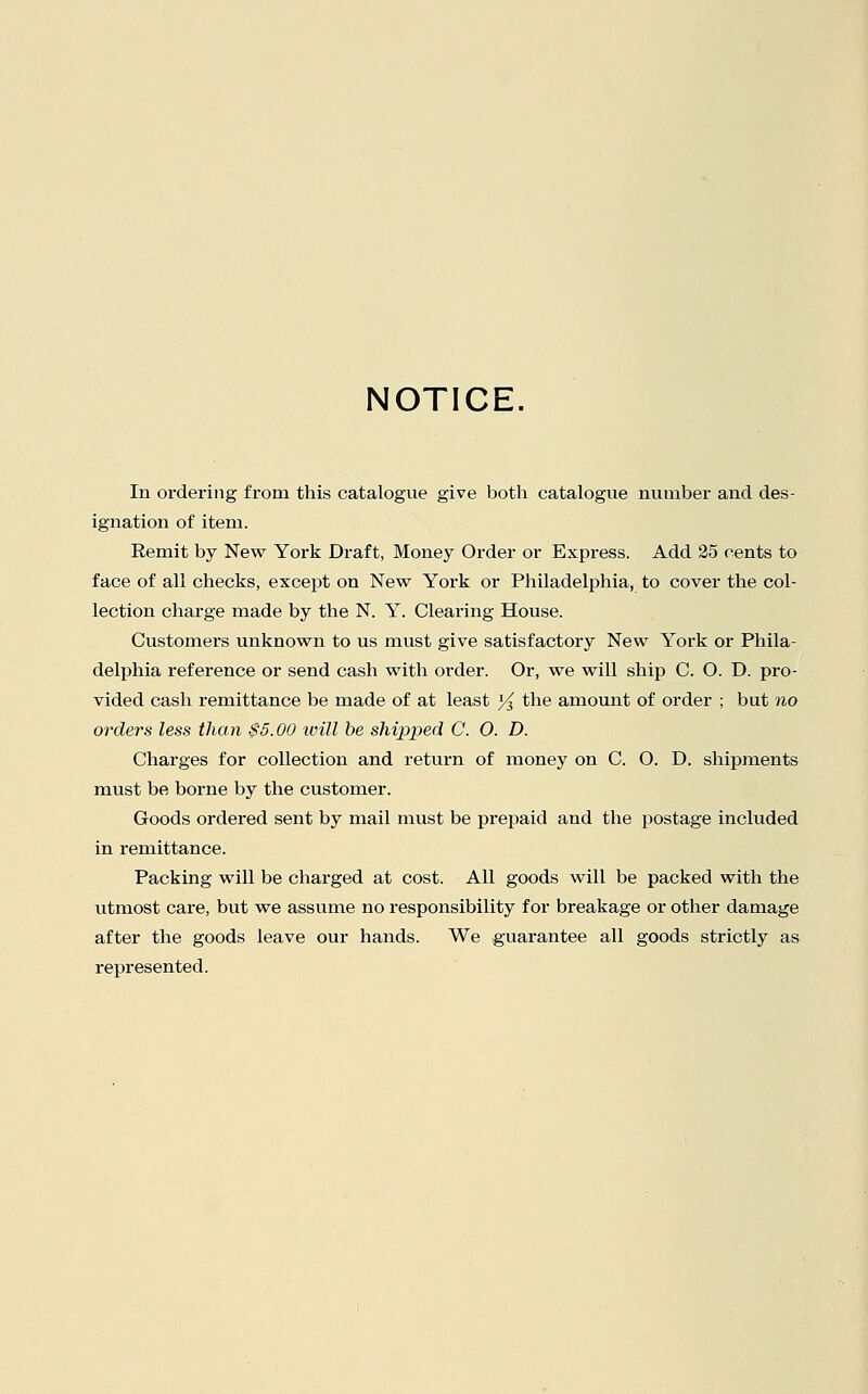 NOTICE. In ordering from this catalogue give both catalogvie number and des- ignation of item. Remit by New York Draft, Money Order or Express. Add 35 cents to face of all checks, except on New York or Philadelphia, to cover the col- lection charge made by the N. Y. Clearing House. Customers unknown to us must give satisfactory New York or Phila- delphia reference or send cash with order. Or, we will ship C. O. D. pro- vided cash remittance be made of at least ]/^ the amount of order ; but no orders less than $5.00 will he shipped C. O. D. Charges for collection and return of money on C. O. D. shipments must be borne by the customer. Goods ordered sent by mail must be prepaid and the postage included in remittance. Packing will be charged at cost. All goods will be packed with the utmost care, but we assume no responsibility for breakage or other damage after the goods leave our hands. We guarantee all goods strictly as represented.