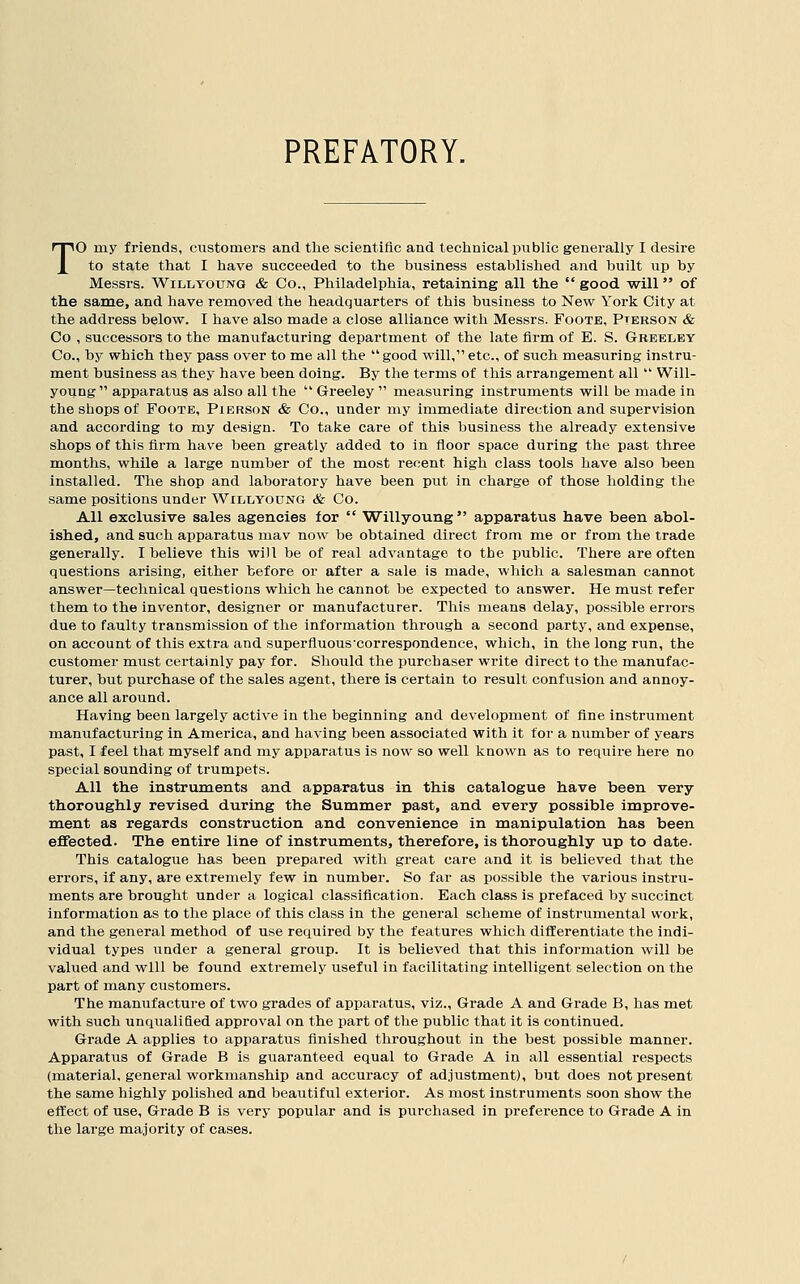 PREFATORY. To my friends, customers and the scientific and technical public generally I desire to state that I have succeeded to the business established and huilt up by Messrs. Will young & Co., Philadelphia, retaining all the  good will of the same, and have removed the headquarters of this business to New York City at the address below. I have also made a close alliance with Messrs. Foote, Pterson & Co , successors to the manufacturing department of the late firm of E. S. G-beeley Co., by which they pass over to me all the  good will, etc., of such measuring instru- ment business as they have been doing. By the terms of this arrangement all  Will- young apparatus as also all the  Greeley  measuring instruments will be niade in the shops of Foote, Pierson & Co., under my immediate direction and supervision and according to my design. To take care of this business the already extensive shops of this firm have been greatly added to in floor space during the past three months, while a large number of the most recent high class tools have also been installed. The shop and laboratory have been put in charge of those holding the same positions under Willyoung & Co. All exclusive sales agencies for  Willyoung apparatus have been abol- ished, and such apparatus mav now be obtained direct from me or from the trade generally. I believe this will be of real advantage to the public. There are often questions arising, either before or after a sale is made, which a salesman cannot answer—technical questions which he cannot be expected to answer. He must refer them to the inventor, designer or manufacturer. This means delay, possible errors due to faulty transmission of the information through a second party, and expense, on account of this extra and superfluous'correspondence, which, in the long run, the customer must certainly pay for. Should the purchaser write direct to the manufac- turer, but purchase of the sales agent, there is certain to result confusion and annoy- ance all around. Having been largely active in the beginning and development of fine instrument manufacturing in America, and having been associated with it for a number of years past, I feel that myself and my apparatus is now so well known as to require here no special sounding of trumpets. All the instruments and apparatus in this catalogue have been very thoroughly revised during the Summer past, and every possible improve- ment as regards construction and convenience in manipulation has been effected. The entire line of instruments, therefore, is thoroughly up to date. This catalogue has been prepared with great care and it is believed that the errors, if any, are extremely few in number. So far as possible the various instru- ments are brought under a logical classification. Each class is prefaced by succinct information as to the place of this class in the general scheme of instrumental work, and the general method of use required by the features which differentiate the indi- vidual types under a general group. It is believed that this information will be valued and will be found extremely useful in facilitating intelligent selection on the part of many customers. The manufacture of two grades of apparatus, viz.. Grade A and Grade B, has met with such unqualified approval on the part of the public that it is continued. Grade A applies to apparatus finished throughout in the best possible manner. Apparatus of Grade B is guaranteed equal to Grade A in all essential respects (material, general workmanship and accuracy of adjustment), but does not present the same highly polished and beautiftil exterior. As most instruments soon show the effect of use. Grade B is very popular and is purchased in preference to Grade A in the large majority of cases.