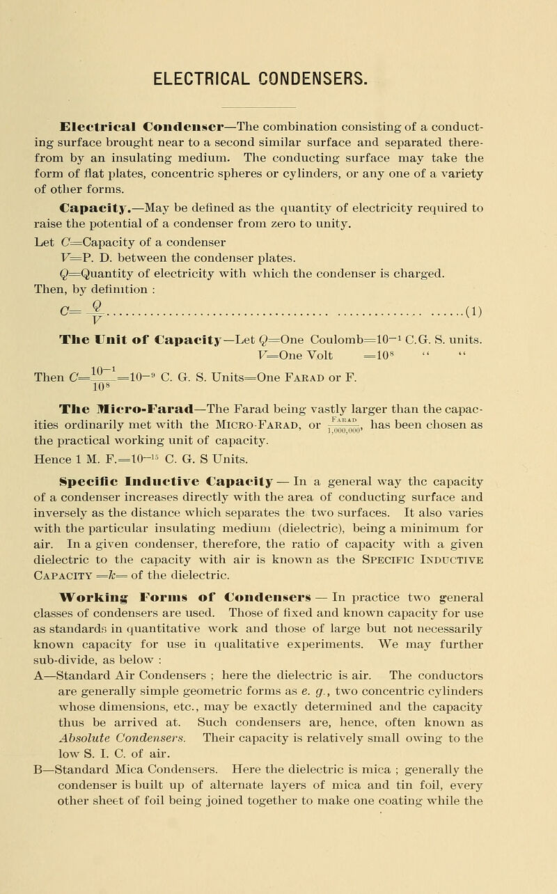 ELECTRICAL CONDENSERS. Electrical Condenser—The combination consisting of a conduct- ing surface brought near to a second similar surface and separated there- from by an insulating medium. The conducting surface may take the form of flat plates, concentric spheres or cylinders, or any one of a variety of other forms. Capacity,—May be defined as the quantity of electricity required to raise the potential of a condenser from zero to unity. Let C=Capacity of a condenser F=P. D. between the condenser plates. ^^Quantity of electricity with which the condenser is charged. Then, by definition : C=-^ (1) The Unit of Capacity—Let Q=One Coulomb=10-i C.G. S. units. F=OneVolt =108 Then C'=l^=10-« C. G. S. Units=One Farad or F. 108 The Micro-Farad—The Farad being vastly larger than the capac- ities ordinarily met with the Micro-Farad, or , ooq ooo' ^^^^ been chosen as the practical working unit of capacity. Hence 1 M. F.=10-i5 c. G. S Units. Specific Inductive Capacity — In a general way the capacity of a condenser increases directly with the area of conducting surface and inversely as the distance which separates the two surfaces. It also varies with the particular insulating medium (dielectric), being a minimum for air. In a given condenser, therefore, the ratio of cajDacity with a given dielectric to the capacity with air is known as the Specific Inductive Capacity =k^ of the dielectric. Working Forms of Condensers — In practice two g'eneral classes of condensers are used. Those of fixed and known capacity for use as standards in quantitative work and those of large but not necessarily known capacity for use in qualitative experiments. We may further sub-divide, as below : A—Standard Air Condensers ; here the dielectric is air. The conductors are generally simple geometric forms as e. g., two concentric cylinders whose dimensions, etc., may be exactly determined and the capacity thus be arrived at. Such condensers are, hence, often known as Absolute Condensers. Their capacity is relatively small owing to the low S. I. C. of air. B—Standard Mica Condensers. Here the dielectric is mica ; generally the condenser is built up of alternate layers of mica and tin foil, every other sheet of foil being joined together to make one coating while the