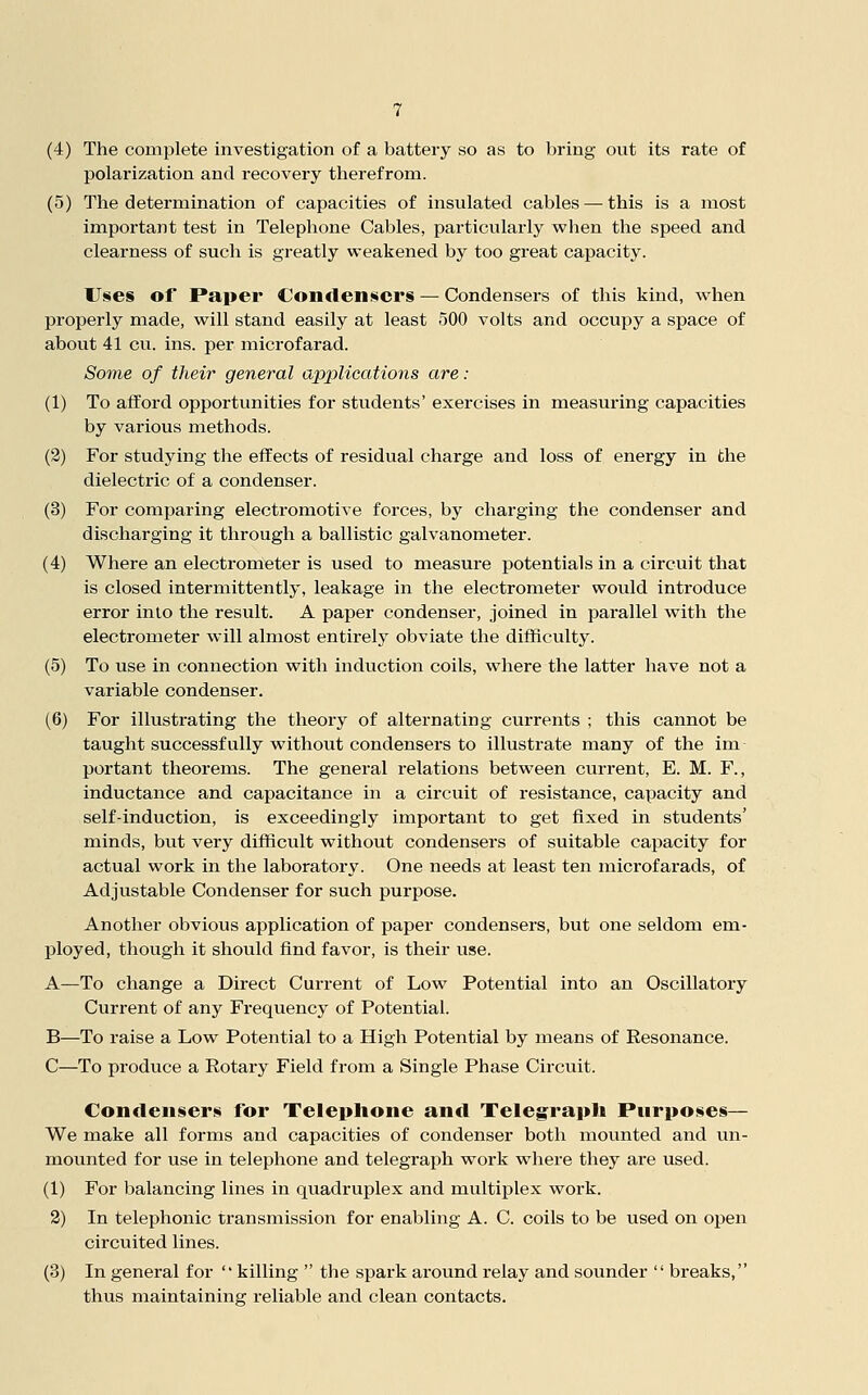 (4) The complete investigation of a battery so as to bring out its rate of polarization and recovery therefrom. (5) The determination of capacities of insulated cables — this is a most important test in Telephone Cables, particularly when the speed and clearness of such is greatly weakened by too great capacity. Use§ of Paper Contleniiicrs — Condensers of this kind, when properly made, will stand easily at least 500 volts and occupy a space of about 41 cu. ins. per microfarad. Some of their general applications are: (1) To afford opportunities for students' exercises in measuring capacities by various methods. (2) For studying the efifects of residual charge and loss of energy in the dielectric of a condenser. (3) For comparing electromotive forces, by charging the condenser and discharging it through a ballistic galvanometer. (4) Where an electrometer is used to measure potentials in a circuit that is closed intermittently, leakage in the electrometer would introduce error into the result. A paper condenser, joined in parallel with the electrometer will almost entirely obviate the difficulty. (5) To use in connection with induction coils, where the latter have not a variable condenser. (6) For illustrating the theory of alternating currents ; this cannot be taught successfully without condensers to illustrate many of the im portant theorems. The general relations between current, E. M. F., inductance and capacitance in a circuit of resistance, capacity and self-induction, is exceedingly important to get fixed in students' minds, but very difficult without condensers of suitable capacity for actual work in the laboratory. One needs at least ten microfarads, of Adjustable Condenser for such purpose. Another obvious application of paper condensers, but one seldom em- ployed, though it should find favor, is their use. A—To change a Direct Current of Low Potential into an Oscillatory Current of any Frequency of Potential. B—To raise a Low Potential to a High Potential by means of Resonance. C—To produce a Rotary Field from a Single Phase Circuit. Condeiiseri for Telephone and Telegraph Purposes— We make all forms and capacities of condenser both mounted and un- mounted for use in telephone and telegraph work where they are used. (1) For balancing lines in quadruplex and multiplex work. 2) In telephonic transmission for enabling A. C. coils to be used on open circuited lines. (3) In general for  killing  the spark around relay and sounder  breaks, thus maintaining reliable and clean contacts.