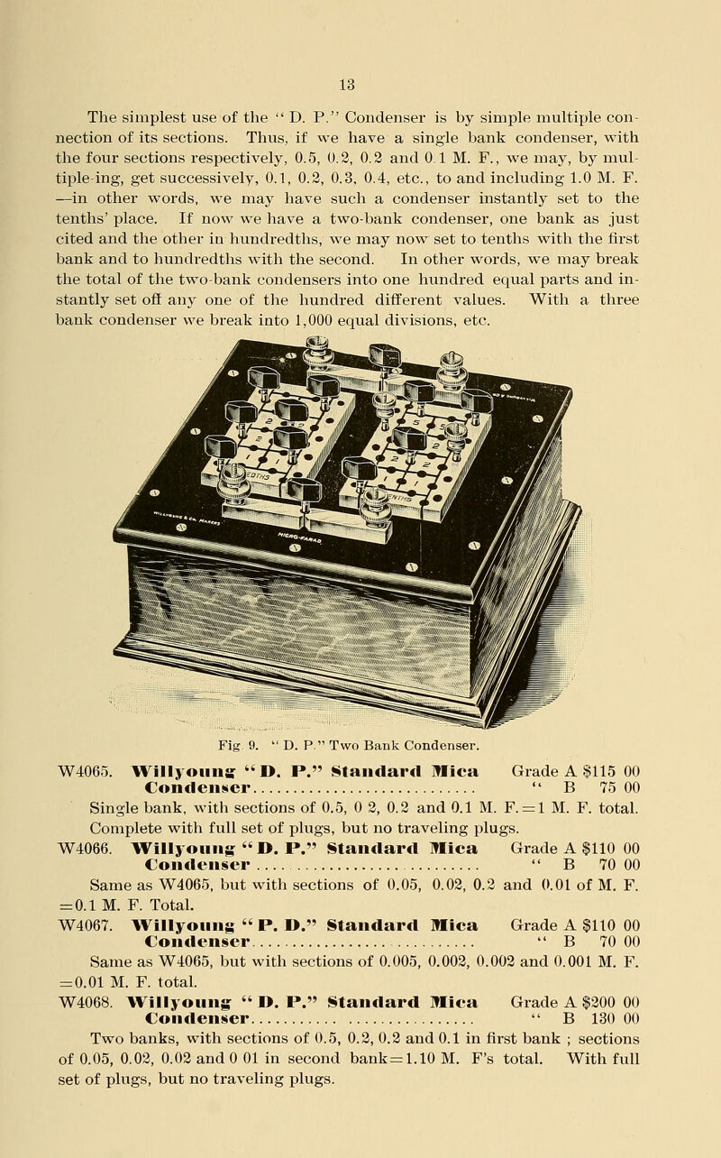 The simplest use of the  D. P. Condenser is by simple multiple con- nection of its sections. Thus, if we have a single bank condenser, with the four sections respectively, 0.5, 0.2, 0.2 and 0.1 M. F., we may, by mul- tiple ing, get successively, 0.1, 0.2, 0.3, 0.4, etc., to and including 1.0 M. F. —in other words, we may have such a condenser instantly set to the tenths' place. If now we have a two-bank condenser, one bank as just cited and the other in hundredths, we may now set to tenths with the first bank and to hundredths with the second. In other words, we may break the total of the two-bank condensers into one hvmdred equal parts and in- stantly set oft any one of the hundred different values. With a three bank condenser we break into 1,000 eqvial divisions, etc. /IL i Fig. 9.  D. P. Two Bank Condenser. W4065. Il^illyouiiar  ». P. Standard Mica Grade A $115 00 Condenser  B 75 00 Single bank, with sections of 0.5, 0 2, 0.2 and 0.1 M. F. = l M. F. total. Complete with full set of plugs, but no traveling plugs. W4066. IVillyoting  D. P. Standard Mica Grade A $110 00 Condenser  B 70 00 Same as W4065. but with sections of 0.05, 0.02, 0.2 and 0.01 of M. F. = 0.1 M. F. Total. W4067. Willyoung  P. I>. Standard Mica Grade A $110 00 Condenser  B 70 00 Same as W4065, but with sections of 0.005, 0.002, 0.002 and 0.001 M. F. z=0.01 M. F. total. W4068. Wiliyoung^  D. P. Standard Mica Grade A $200 00 Condenser  B 130 00 Two banks, with sections of 0.5, 0.2, 0.2 and 0.1 in first bank ; sections of 0.05, 0.02, 0.02 and 0 01 in second bank=1.10 M. F's total. With full set of plugs, but no traveling plugs.