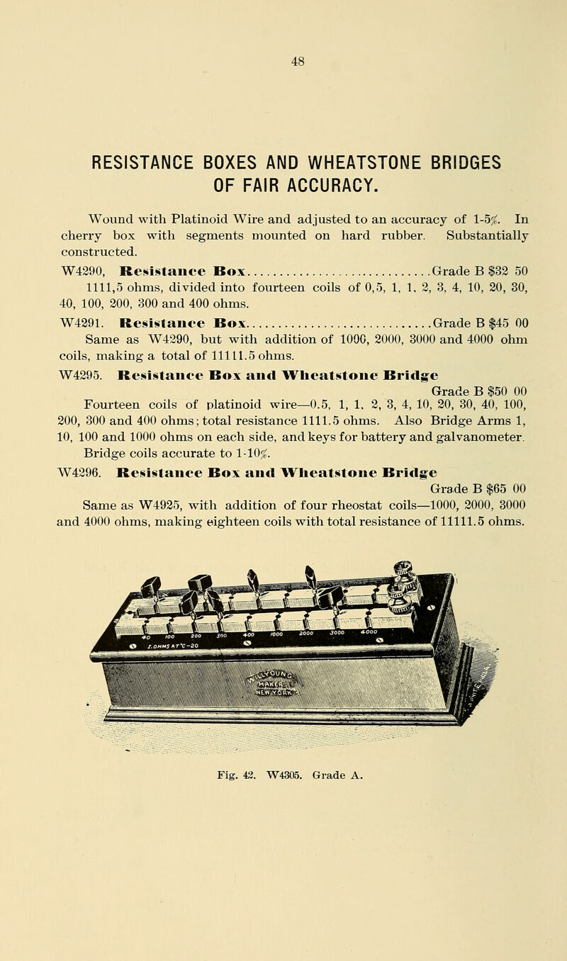 RESISTANCE BOXES AND WHEATSTONE BRIDGES OF FAIR ACCURACY. Wound with Platinoid Wire and adjusted to an accuracy of 1-5^. In cherry box with segments mounted on hard rubber. Substantially constructed. W4290, Resistance Box Grade B $32 50 1111,5 ohms, divided into fourteen coils of 0,5, 1, 1. 2, 3, 4, 10, 20, 30, 40, 100, 200, 300 and 400 ohms. W4291. Resistance Box Grade B $45 00 Same as W4290, but with addition of 1000, 2000, 3000 and 4000 ohm coils, making a total of 11111.5 ohms. W4295. Resistance Box and Wlieatstone Bridgre Grade B $50 00 Fourteen coils of platinoid wire—0.5, 1, 1, 2, 3, 4, 10, 20, 30, 40, 100, 200, 300 and 400 ohms; total resistance 1111.5 ohms. Also Bridge Arms 1, 10, 100 and 1000 ohms on each side, and keys for battery and galvanometer. Bridge coils accurate to 1-10;^. W4296. Resistance Box and Wlieatstone Bridg'e Grade B |65 00 Same as W4925, with addition of four rheostat coils—1000, 2000, 3000 and 4000 ohms, making eighteen coils with total resistance of 11111.5 ohms.