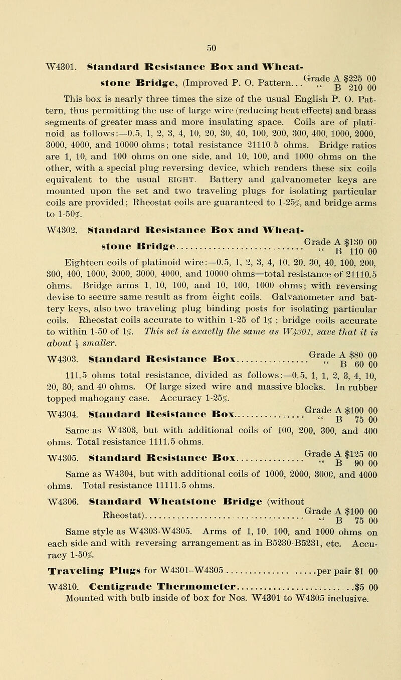 W4301. Standard Resistance Box and Wheat- stone Bridge, (Improved P. O. Pattern.. .^^'^de A $225 00 This box is nearly three times the size of the usual English P. O. Pat- tern, thus permitting the use of large wire (reducing heat effects) and brass segments of greater mass and more insulating space. Coils are of plati- noid, as follows:—0.5, 1, 2, 3, 4, 10, 20, 30, 40, 100, 200, 300, 400, 1000, 2000, 3000, 4000, and 10000 ohms; total resistance 21110.5 ohms. Bridge ratios are 1, 10, and 100 ohms on one side, and 10, 100, and 1000 ohms on the other, with a special plug reversing device, which renders these six coils equivalent to the usual eight. Battery and galvanometer keys are mounted upon the set and two traveling plugs for isolating particular coils are provided; Rheostat coils are guaranteed to 1-25^, and bridge arms to 1-50;^. W4302. Standard Resistance Box and Wheat- stone Bridge ^^^^t^uSoO Eighteen coils of platinoid wire;—0.5, 1, 2, 3, 4, 10, 20, 30, 40, 100, 200, 300, 400, 1000, 2000, 3000, 4000, and 10000 ohms=total resistance of 21110.5 ohms. Bridge arms 1, 10, 100, and 10, 100, 1000 ohms; with reversing devise to secure same result as from eight coils. Galvanometer and bat- tery keys, also two traveling plug binding posts for isolating particular coils. Rheostat coils accurate to within 1-25 of 1% ; bridge coils accurate to within 1-50 of 1%. This set is exactly the same as W43OI, save that it is about ^ smaller. W4303. Standard Resistance Box Grade A $80 00 ri dU UU 111.5 ohms total resistance, divided as follows:—0.5, 1, 1, 2, 3, 4, 10, 20, 30, and 40 ohms. Of large sized wire and massive blocks. In rubber topped mahogany case. Accuracy 1-25^. W4304. Standard Resistance Box Grade A $100 00 15 to U(J Same as W4303, but with additional coils of 100, 200, 300, and 400 ohms. Total resistance 1111.5 ohms. W4305. Standard Resistance Box Grade A $125 00 D yu uo Same as W4304, but with additional coils of 1000, 2000, 3000, and 4000 ohms. Total resistance 11111.5 ohms. W4306. Standard Wheatstone Bridge (without Rheostat) ^'^^'t ^^?5 So Same style as W4303-W4305. Arms of 1, 10. 100, and lOOO ohms on each side and with reversing arrangement as in B5230-B5231, etc. Accu- racy 1-50^. Traveling Pings for W4301-W4305 .per pair $1 00 W4310. Centigrade Thermometer $5 00 Mounted with bulb inside of box for Nos. W4301 to W4305 inclusive.