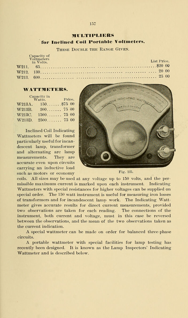 MIJI^TIPLIERS for Inclined Coil Portable Voltmeters. These Double the Range Given. Capacity of Voltmeters t • ^ n • in Volts. List Price. W211. 65 $20 00 W313. 130 • 20 00 W213. 600 25 00 WATTMETERS. Capacity ia Watts. Price. ■W313A. 150 $75 00 W213B. 300 75 00 W213C. 1500 75 00 W213D. 2500 75 00 Inclined Coil Indicating Wattmeters will be found particularly useful for incan- descent lamp, transformer and alternating arc lamp measurements. They are accurate even upon circuits carrying an inductive load such as motors or economy ^i^- ^''• coils. All sizes may be used at any voltage up to 150 volts, and the per- missible maximum current is marked upon each instrument. Indicating Wattmeters with special resistances for higher voltages can be supplied on special order. The 150 watt instrument is useful for measuring iron losses of transformers and for incandescent lamp work. The Indicating Watt- meter gives accurate results for direct current measurements, provided two observations are taken for each reading. The connections of the instrument, both current and voltage, must in this case be reversed between the observations, and the mean of the two observations taken as the current indication. A special wattmeter can be made on order for balanced three-phase circuits. A portable wattmeter with special facilities for lamp testing has recently been designed. It is known as the Lamp Inspectors' Indicating Wattmeter and is described below.