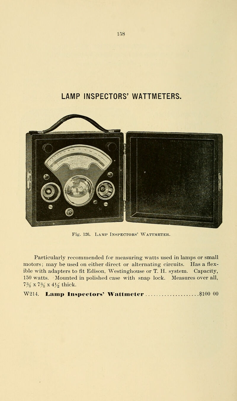 LAMP INSPECTORS' WATTMETERS. Fig. 126. Lamp Inspectors' Wattmeter. Particularly recommended for measuring watts used in lamps or small motors; may be used on either direct or alternating circuits. Has a flex- ible with adapters to fit Edison, Westinghouse or T. H. system. Capacity, 150 watts. Mounted in polished case with snap lock. Measures over all, 7% X 7^x41^ thick. W214. Lamp ln§pectors' Wattmeter $100 00