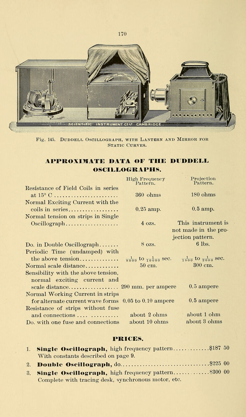 Fig. 145. DuDDELL, Oscillograph, with Lantern and Mirror for Static Curves. APPROXIMATE DATA OF THE DUDDEEE OSCILEOORAPHS. Resistance of Field Coils in series at 15° C Normal Exciting Current with the coils in series Normal tension on strips in Single Oscillograph High Frequency Pattern. 360 ohms 0.25 amp. 4 ozs. 8 ozs. Projection Pattern. 180 ohms 0.5 amp. 8000 ''^ 10000 sec. 50 cm. Do. in Double Oscillograph Periodic Time (undamped) with the above tension Normal scale distance Sensibility with the above tension, normal exciting current and scale distance 290 mm. per ampere Normal Working Current in strips for alternate current wave forms 0.05 to 0.10 ampere Resistance of strips without fuse and connections about 2 ohms Do. with one fuse and connections about 10 ohms This instrument is not made in the pro- jection pattern. 6 lbs. 800 ''^ sooo sec. 300 cm. 0.5 ampere 0.5 ampere about 1 ohm about 3 ohms PRICES. 1. Single Oscillograpli, high frequency pattern §187 50 With constants described on page 9. 2. Double Osciilog-rapli, do $325 00 3. Single Oscillograph, high frequency pattern i?300 00 Complete with tracing desk, synchronous motor, etc.