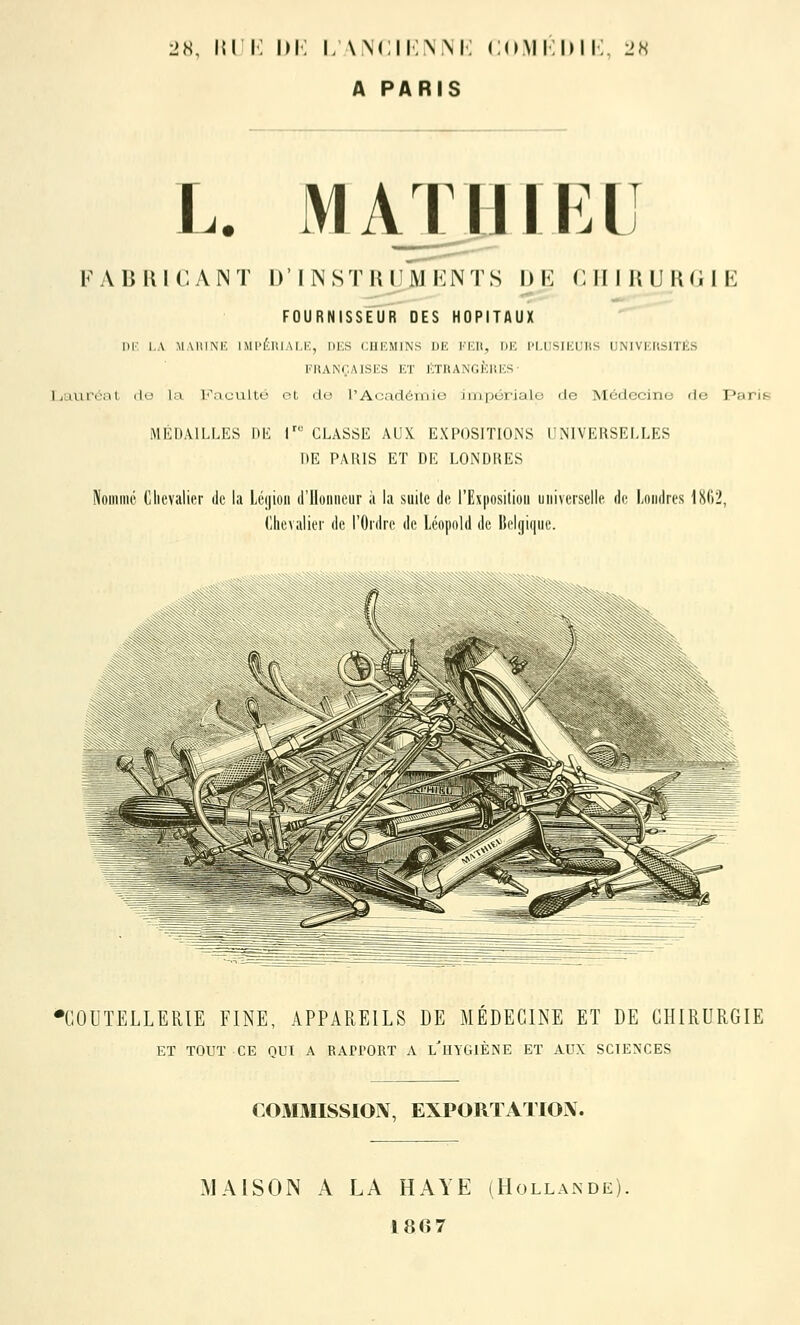 L>H, 151 i: im; i;\\(:ii:\m; <;(rMi:i)ii;. l>h A PARIS L. MATUIKL FABRICANT D'INSTRUMENTS DE CHIRURGIE FOURNISSEUR DES HOPITAUX DK l.A MAUINK 1 Ml'l'.UIAI.I'., IIKS CUKMINS UE l'Kll, l)K l'I.l.SlKrilS IIMVKIlSITliS KHANr.AISlCS ET ÉTRANGKUKS • Ijaurénl do la Faculté ot de l'Acadéinio impôrialo de Mcdccino rie Paris MÉDAILLES DE l' CLASSE AUX EXPOSITIONS UNIVERSELLES DE PARIS ET DE LONDRES JNouiiiic (llievalier de la Léyioii il'Uoiiiiciir à la suite do l'Exposilioii universelle do Londres 1862, Chevalier de l'Ordre de léopold de Belgique. •COUTELLERIE FINE, APPAREILS DE MEDECINE ET DE CHIRURGIE ET TOUT CE nui A RAri'ORT A l'hYGIÈNE ET AUX SCTENCES COMMISSION, EXPORTATION. MAISON A LA HAYE (Hollande), 1867