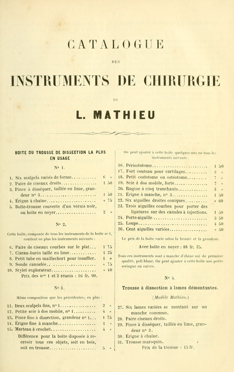 C ATAL()(lli K DKS msTiuiMKNTs f)i: ciiimiiu;iF. L. MATHIEU BOITE OU TROUSSE DE DISSECTION LA PLUS EN USAGE ÎS« 1. 1. Six scalpels variés de forme (! 2. Paire de ciseaux droits 1 3. Pince à disséquer, taillée en lime, gran- deur n» 3 1 4. Érigne à chaîne » 5. Boîte-trousse couverte d'un vernis noir, ou boîte en noyer 2 50 No 2. Cette boîte, composée de tous les instruments de la boîte no 1, contient en plus les instruments suivants : (i. Paire de ciseaux courbes sur le plat... 1 75 7. Ciseau-burin taillé en lime 1 25 8. Petit tube en maillechort pour insuffler. 1 » 9. Sonde cannelée.. o. » 75 10. Stylet explorateur » 40 Prix des n»* 1 et 2 réunis : l(j fr. 90. No 3. Même composition que les précédentes; en plus ; 11. Deux scalpels fins, n» 1 2 >■, 12. Petite scie à dos mobile^ n 1 4 » 13. Pince fine à dissection, grandeur n» i.,. 1 75 14. Érigne fine à manche 1 » 15. Marteau à crochet 4 » Différence pour la boîte disposée à re- cevoir tous ces objets, soit en bois, soit en trousse 5 » On peut ajouter à cotte boîte quelques-uns ou tous les instruments suivants : 16. Périostotome i 50 17. Fort couteau pour cartilages 3 .. 18. Petit costotome ou ostéotome 7 » 19. Scie à dos mobile, forte 7 » 20. Rugine à cinq tranchants 3 » 21. Érigne à manche, n 'i 1 50 22. Six aiguilles droites coniques » co 23. Trois aiguilles courbes pour porter des ligatures sur des canules à injections. I .'>0 24. Porte-aiguille 3 50 25. Loupe 4 50 26. Cent aiguilles variées n 50 Le prix de la boite varie selon la beauté et la grandeur. Avec boîte en noyer : 88 fr. 25. Tous ces instruments sont à manche d'ébène uni de première qualité, poli blanc. On peut ajouter à cette boîte une petite seringue en cuivre. No Trousse à dissection à lames démontantes. (Modèle Mathieu.) 27. Six lames variées se montant sur un manche commun. 28. Paire ciseaux droits. 29. Pince à disséquer, taillée en lime, gran- deur 0° 3. 30. Érigne à chaîne. 31. Trousse maroquin. Prix de la trousse : 15 fr.