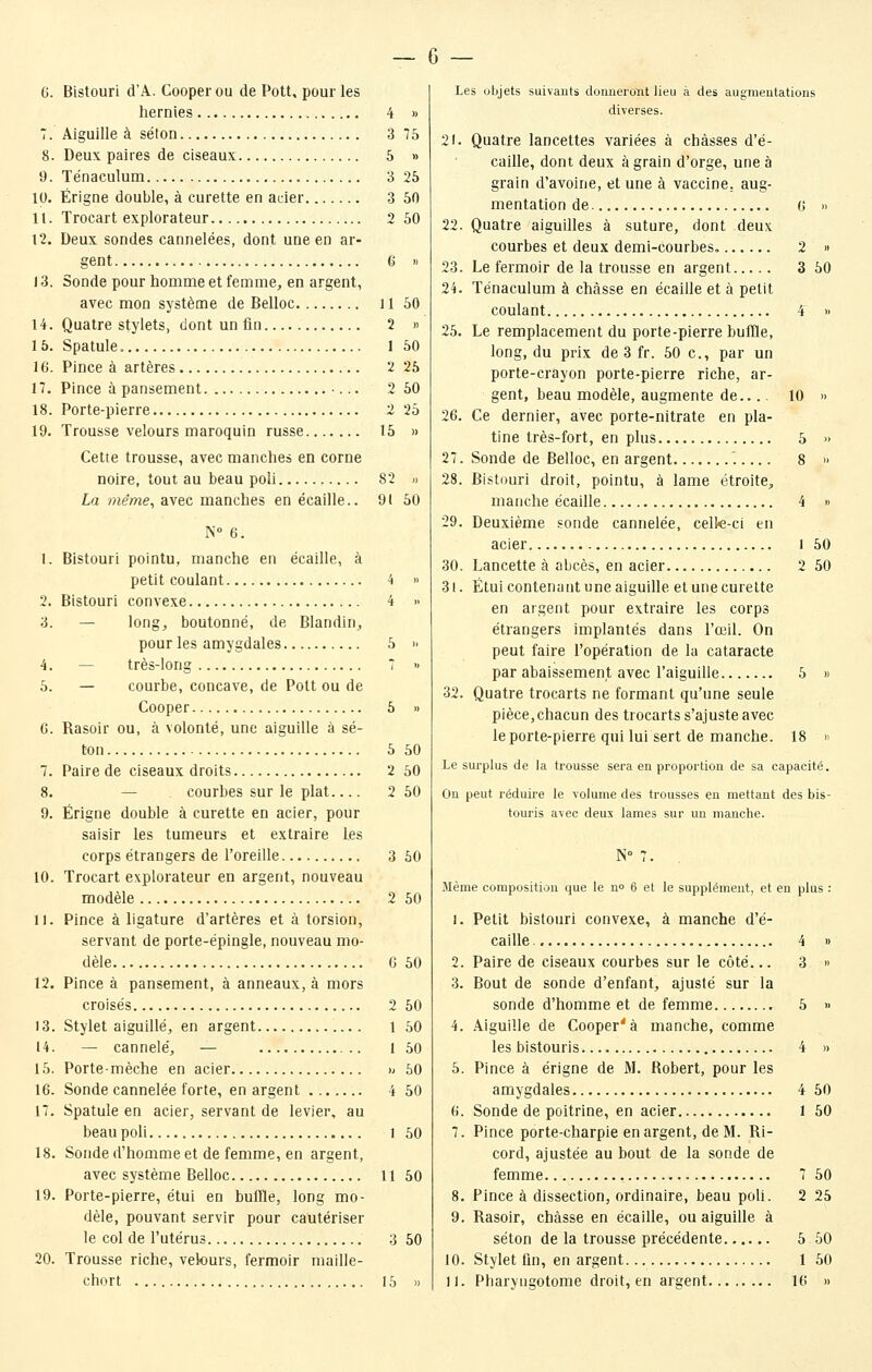 6 — 6. Bistouri d'A. Cooper ou de Pott, pour les hernies 4 » 7. Aiguille à séton 3 75 8. Deux paires de ciseaux 5 » 9. Ténaculum 3 25 10. Érigne double, à curette en acier 3 50 11. Trocart explorateur 2 50 12. Deux sondes cannelées, dont une en ar- gent 6 » 13. Sonde pour homme et femme, en argent, avec mon système de Belloc H 50 14. Quatre stylets, dont un fin 2 » 15. Spatule. I 50 16. Pince à artères 2 25 17. Pince à pansement •... 2 50 18. Porte-pierre 2 25 19. Trousse velours maroquin russe 15 » Cette trousse, avec manches en corne noire, tout au beau poil 82 » La même, avec manches en écaille.. 91 50 N° 6. 1. Bistouri pointu, manche en écaille, à petit coulant 4 » 2. Bistouri convexe 4 » 3. — long, boutonné, de Blandin, pour les amygdales 5 >< 4. — très-long 7 « 5. — courbe, concave, de Pott ou de Cooper 5 » G. Rasoir ou, à volonté, une aiguille à sé- ton 5 50 7. Paire de ciseaux droits 2 50 8. — courbes sur le plat 2 50 9. Érigne double à curette en acier, pour saisir les tumeurs et extraire les corps étrangers de l'oreille 3 50 10. Trocart explorateur en argent, nouveau modèle 2 50 11. Pince à ligature d'artères et à torsion, servant de porte-épingle, nouveau mo- dèle C 50 12. Pince à pansement, à anneaux, à mors croisés 2 50 13. Stylet aiguillé, en argent 1 50 14. — cannelé, — 1 50 15. Porte-mèche en acier » 50 16. Sonde cannelée forte, en argent 4 50 17. Spatule en acier, servant de levier, au beau poli 1 50 18. Sonde d'homme et de femme, en argent, avec système Belloc 11 50 19. Porte-pierre, étui en buffle, long mo- dèle, pouvant servir pour cautériser le col de l'utérus 3 50 20. Trousse riche, velours, fermoir maille- Les objets suivants donneront lieu à des augmentations diverses. 21. Quatre lancettes variées à châsses d'é- caille, dont deux à grain d'orge, une à grain d'avoine, et une à vaccine, aug- mentation de 6 » 22. Quatre aiguilles à suture, dont deux courbes et deux demi-courbes. 2 » 23. Le fermoir de la trousse en argent 3 50 24. Ténaculum à châsse en écaille et à petit coulant 4 » 25. Le remplacement du porte-pierre buffle, long, du prix de 3 fr. 50 c, par un porte-crayon porte-pierre riche, ar- gent, beau modèle, augmente de.... 10 » 26. Ce dernier, avec porte-nitrate en pla- tine très-fort, en plus 5 » 27. Sonde de Belloc, en argent 8 » 28. Bistouri droit, pointu, à lame étroite, manche écaille 4 « 29. Deuxième sonde cannelée, cell«-ci en acier l 50 30. Lancette à abcès, en acier 2 50 31. Étui contenant une aiguille et une curette en argent pour extraire les corps étrangers implantés dans l'œil. On peut faire l'opération de la cataracte par abaissement avec l'aiguille 5 » 32. Quatre trocarts ne formant qu'une seule pièce,chacun des trocarts s'ajuste avec le porte-pierre qui lui sert de manche. 18 » Le surplus de la trousse sera en proportion de sa capacité. On peut réduire le volume des trousses en mettant des bis- touris avec deux lames sur un manche. N 7. Même composition que le no 6 et le supplément, et en plus : 1. Petit bistouri convexe, à manche d'é- caille. 4 » 2. Paire de ciseaux courbes sur le côté... 3  3. Bout de sonde d'enfant, ajusté sur la sonde d'homme et de femme 5 » 4. Aiguille de Cooper'à manche, comme les bistouris 4 » 5. Pince à érigne de M. Robert, pour les amygdales 4 50 (i. Sonde de poitrine, en acier 1 50 7. Pince porte-charpie en argent, de M. Ri- cord, ajustée au bout de la sonde de femme 7 50 8. Pince à dissection, ordinaire, beau poli. 2 25 9. Rasoir, châsse en écaille, ou aiguille à séton de la trousse précédente 5 60 10. Stylet un, en argent 1 60