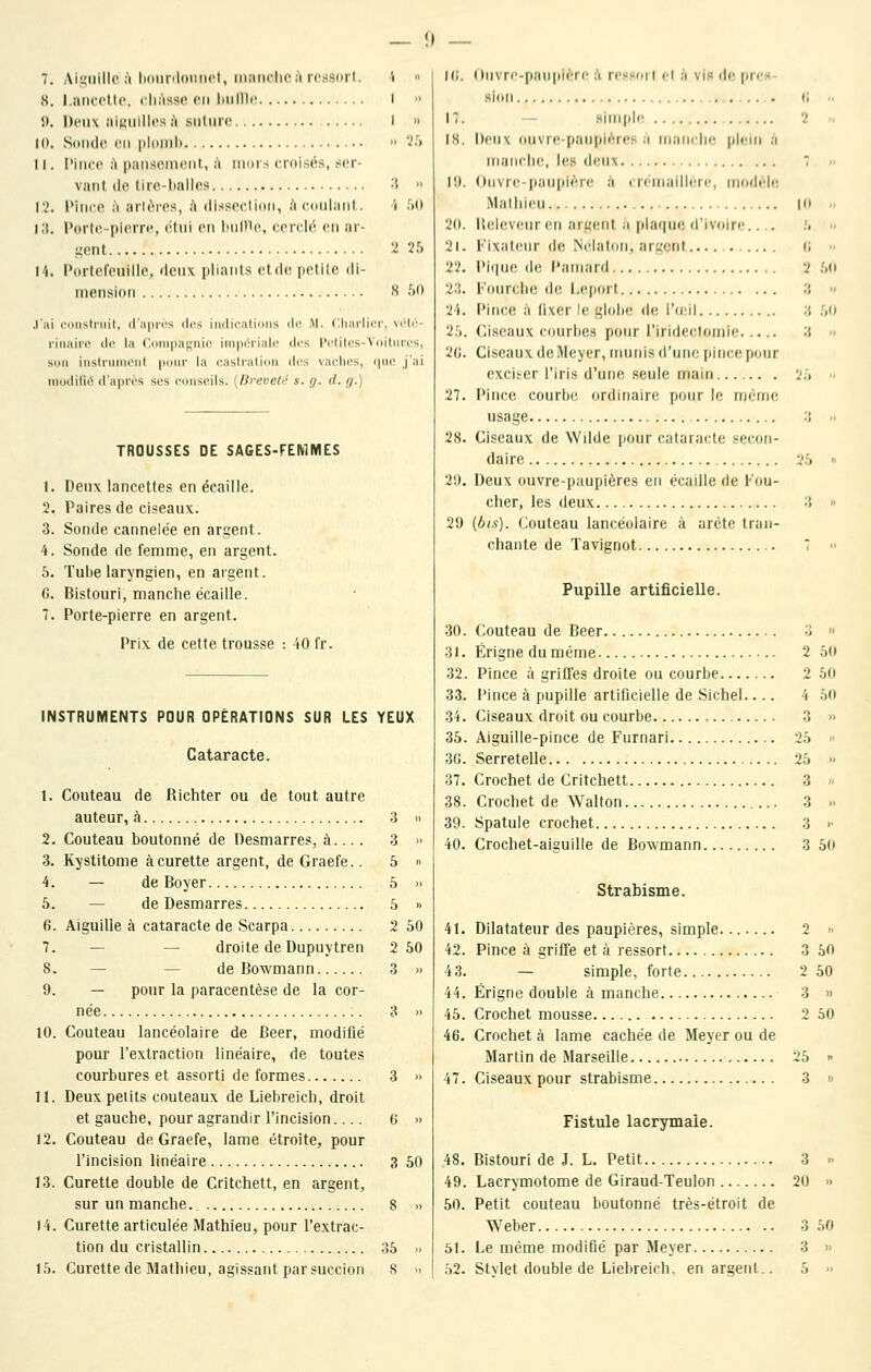 7. Aii;iiillo ;'i iKiiinloiiiifl, inaiiclicà rcssoil. i  8. l.aiiccUc cliAsse en biilllc! I •> î). Deux aiKiiilIps A suture I » Ht. Sdiide eu ploiiil)  '••'•^» 11. Pince A piin;<enient,, à mors crnisi^s, ser- vant, de tiie-lialles ^ •• \'i. Pince à arl(>res, à disseclidii, à ciinlaiit. 'i ^(l i;{. Porte-pierre, (iini en l'Mllle, cerdi' en ai- l'i. Porteleuilie, deux |ilianls et de. petilc di- niensid?! 2 25 8 50 .l'ni c.TiisIniil, iln|)ri's des iii(li(;nti()iis ilo M. Clini'iliM', \rU':- liiiaii'c lie la ('ompufjiiic inipcriaU! des l'clilos-Voitures, Sun inshiiiiKMit |iom' la (^astralioii des vachers, qiKî j'ai iiiciclilii' (I aiii'i's SCS conseils, [lirevetti s. g. d. g.) TROUSSES DE SAGES-FEMMES 1. Deux lancettes en écaille. 2. Paires de ciseaux. 3. Sonde cannelée en argent. 4. Sonde de femme, en argent. 5. Tube laryngien, en argent. C. Bistouri, manche écaille. 7. Porte-pierre en argent. Prix de cette trousse : 40 fr. INSTRUMENTS POUR OPÉRATIONS SUR LES YEUX Cataracte. 1. Couteau de Richter ou de tout autre auteur, à 3 » 2. Couteau boutonné de Desmarres, à.... 3 » 3. Kystitome à curette argent, deGraefe.. 5 » 4. — de Boyer 6 » 5. — de Desmarres 5 » 6. Aiguille à cataracte de Scarpa 2 50 7. —- — droite de Dupuytren 2 50 8. — — de Bowmann 3 » 9. — pour la paracentèse de la cor- née 3 » 10. Couteau lancéolaire de Béer, modifié pour l'extraction linéaire, de toutes courbures et assorti de formes 3 » 11. Deux petits couteaux de Liebreicb, droit et gauche, pour agrandir l'incision.... 6 » 12. Couteau deGraefe, lame étroite, pour l'incision linéaire 3 50 13. Curette double de Critchett, en argent, sur un manche., 8 » 14. Curette articulée Mathieu, pour l'extrac- tion du cristallin 35 » 10 C, 2 :{ 3 3 25 3 25 3 Hi. Ouvr('-(iaupi<'ii' ;'i rcssoil cl à vis de (ircK- sion 17. simple 18. Deux ouvre-paupières a nianclir; plein a inancJK!, les d(Mi\ 10. Onvre-paupi(^r(! a cri'inaillerc, inrulch; iMalliieu . . 20. BelevcMiren aiL'cnl a [)la(|ue d'ivoire.... 21. Fixateur de iNclaton, argent 22. Pi(iue de Pamard 23. Fourciie de l.eport 24. Pince à lixer le glohe d(! i'icil 25. Ciseaux courhe.s pour l'iridectoniie 2C. Ciseaux de Meyer, nmnis d'une pince pour exciser l'iris d'une .seule main...... . 27. Pince courbe ordinaire pour le nicnie usage 28. Ciseaux de Wilde pour cataracte secon- daire 29. Deux ouvre-paupières en écaille de Fou- cher, les deux 29 (bis). Couteau lancéolaire à arcte tran- chante de Tavignot Pupille artificielle. 30. Couteau de Béer 3 » 31. Érigneduméme 2 50 32. Pince à griffes droite ou courbe 2 50 33. Pince à pupille artificielle de Sichel.... 4 .50 34. Ciseaux droit ou courbe 3 » 35. Aiguille-pince de Furnari 25 » 3G. Serretelle 25 » 37. Crochet de Critchett 3 » 38. Crochet de Wallon 3 » 39. Spatule crochet 3 >• 40. Crochet-aiguille de Bowmann 3 50 Strabisme. 41. Dilatateur des paupières, simple 2 » 42. Pince à griffe et à ressort 3 50 43. — simple, forte 2 50 44. Érigne double à manche 3 » 45. Crochet mousse 2 50 46. Crochet à lame cachée de Meyer ou de Martin de Marseille 25 » 47. Ciseaux pour strabisme 3 » Fistule lacrymale. 48. Bistouri de J. L. Petit 3  49. Lacrymotome de Giraud-Teulon 20 » 50. Petit couteau boutonné très-étroit de Weber 3 50 51. Le même modifié par Meyer 3 »