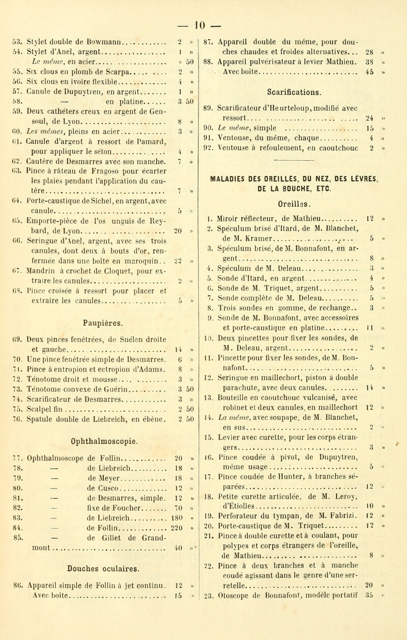 53. Stylet double de Bowniaon 2 » 54. Stylet d'Anel, argent •.., 1 » Le même, en acier » 50 55. Six clous en plomb de Scarpa 2 » 56. Six clous en ivoire flexible 4 » 57. Canule de Dupuytren^ en argent 1 » ôS. — en platine 3 50 59. Deux cathéters creux en argent de Gen- soul, de Lyon , 8 » (JO. Les mêmes, pleins en acier. 3 » 01. Canule d'argent à ressort de Pamard, pour appliquer le séton .... 4 » 62. Cautère de Desmarres avec son manche. 7 -> 63. Pince à râteau de Fragoso pour écarter les plaies pendant l'application du cau- tère 7 » 64. Porte-caustique de Sichel, en argent,avec canule 5 » 65. Emporte-pièce de l'os unguis de Rey- bard, de Lyon 20 >■> 66. Seringue d'Anel, argent, avec ses trois canules^ dont deux à bouts d'or, ren- fermée dans une boîte en maroquin.. 22 » 67. Mandrin à crochet de Cloquet, pour ex- traire les canules 2 » 6S. Pince croisée à ressort pour placer et extraire les canules 5 » Paupières. 69. Deux pinces fenêtrées, de Snélen droite et gauche 14 » 70. Une pince fenétrée simple de Desmarres. 6 » 71. Pince àentropion et ectropion d'Adams. 8 » 72. Ténotome droit et mousse 3 » 73. Ténotome convexe de Guérin 3 50 74. Scarificateur de Desmarres 3 » 75. Scalpel fin 2 50 76. Spatule double de Liebreich, en ébène. 2 50 Ophthalmoscopie. Ophthalmoscope de FoUin 20 — de Liebreich 18 — de Meyer 18 — de Cusco 12 — de Desmarres, simple. 12 — fixe de Foucher 70 — de Liebreich 180 — de Follin 220 — de Gillet de Grand- mont 40 Douches oculaires. Appareil simple de Follin à jet continu. 12 Avec boîte ) 5 79. 80. 81. 82. 83. 84. 85. 86. 87. Appareil double du même, pour dou- ches chaudes et froides alternatives... 28 88. Appareil pulvérisateur à levier Mathieu. 38 Avec boîte... 45 Scarifications. Scariûcateurd'Heurteloup,modiQé avec ressort 24 Le mênie^ simple 15 Ventouse, du même, chaque 4 Ventouse à refoulement, en caoutchouc 2 MALADIES DES OREILLES, DU NEZ, DES LÈVRES, DE LA BOUCHE, ETC. Oreilles. 1. Miroir réflecteur, de Mathieu 12 2. Spéculum brisé d'Itard, de M. Blanchet, de M. Kramer 5 3. Spéculum brisé, de M. Bonnafont, en ar- gent 8 4. Spéculum de M. Deleau 3 5. Sonde d'Itard, en argent 4 6. Sonde de M. Triquet, argent 5 7. Sonde complète de M. Deleau 5 8. Trois sondes en gomme, de rechange.. 3 9. Sonde de M. Bonnafont, avec accessoires et porte-caustique en platine il 11). Deux pincettes pour fixer les sondes, de M. Deleau, argent 2 11. Pincette pour fixer les sondes, de M. Bon- nafont 5 12. Seringue en maillechort, piston à double parachute, avec deux canules 14 13. Bouteille en caoutchouc vulcanisé, avec robinet et deux canules, en maillechort 12 i4. La même, avec soupape, de M. Blanchet, en sus 2 15. Levier avec curette, pour les corps étran- gers 3 i6. Pince coudée à pivot, de Dupuytren, même usage 5 17. Pince coudée deHunter, à branches sé- parées 12 18. Petite curette articulée, de M. Leroy, d'Étiolles..., 10 19. Perforateur du tympan, de M. Fabrizi. 12 20. Porte-caustique de M. Triquet 12 21. Pince à double curette et à coulant, pour polypes et corps étrangers de l'oreille, de Mathieu , 8 22. Pince à deux branches et à manche coudé agissant dans le genre d'une ser- retelle 20 23. Otoscope de Bonnafont, modèle portatif 35