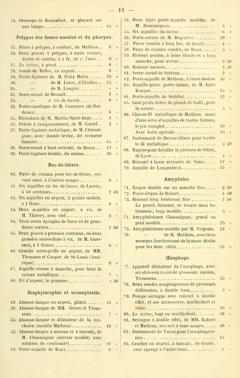 Vi. Oldscopc (le ItciiHiariPiil, se [iliiiiiiit sur une laiii|ii' i.'t Polypes des fosses nasales ot du pharynx. '25. Pifice ;^ polypes, j'i coulant, de Matliicii.. H .'2(i. Deux pinees h polypes, à niors cmisiis, drolle et courbe, h î fr. !A) c. l'une... .) .'7. Iji iiirnic, à jtivot H Soude de Helloc, en argent H i*orte-ligature de M. Félix Matin ïo — de M. Leroy, d'Ktiolles.. 'lU — de M. Laugier » Serre-nteud de Desauit 3 — à vis de Grtel'e 8 Porte-caustique de M. C.azenave (de Bor- deaux) 'i Rliinobion de M. Martin Saint-Ange s » Pelote à tamponnement, de M. Gariel.. 3 » Porte-ligature métallique, de M. Cliassai- gnac, avec double levier, dit écraseur linéaire 'i :> « 38. Serre-nœud à bout articulé, de Broca... \'l » 39. Porte-ligature double, du même 30 » Bec-de-liévre. 40. Paire de ciseaux pour bec-de-lièvre, ser- vant aussi à d'autres usages G » •il. Six aiguilles en 1er de lance, de Larrey, à 40 centimes 2 40 42. Six aiguilles en argent, à pointe mobile, à 1 franc 6 » 43. Deux aiguilles en argent, à vis, de M. Thierry, avec clef G » 44. Trois cents épingles de force et de gran- deurs variées 1 50 45. Deux pinces à pression continue, ou deux grandes serres-fines à vis, de M. Guer- sant, à 3 francs 6 » 46. Grande serre-griffe en argent, de MM. Thomson et Cooper, de St-Louis (Amé- rique) 9 » 47. Aiguille creuse à manche, pour faire la suture métallique 7 » 48. Fil d'argent, le gramme » 50 Staphyloraphie et uranoplastie. 49. Abaisse-langue en argent, pUant 14 » 50. Abaisse-langue de MM. Green et Trous- seau 7 » 51. Abaisse-langue et dilatateur de la mâ- choire (modèle Mathieu) 16 » 52. Abaisse-langue à anneau et à bascule, de M. Chassaignac (dernier modèle, avec solution de continuité) I8 » 53. Porte-aiçuille de Roux 8 » 3 :.o 2 II, 2;. „ 12 n .'ti. I)rii\ iJLics |)(irl<: aii.'uillc niobiles, d<' M. l(ourgniL,'noii , 8 Uli. Six aiguilles du incmc 6 .^G. Porte-suture de M. Depierris 20 .',7. Pince courlic à long bec, de (Irafe 4 58. Paire de ciseaux coudé», de Houx 5 ■S9. Bistouri pointu, à lame étroite et a lofig manche, pour aviver (iO. Bistouri mousse GI. Serre-ii'cud de Sotleau G2. Porte-aiguille de Mathieu, à lance mobile G3. Aiguille-pince porte-suture, de M. .Iule»- Ilouyer 64. Porte-aiguille de Sédillot {\h. Cent petits tubes de plomb ib' Galli, pom la suture 3 •> 6G. Chasse-fil mélallique de Mathieu, muni d'une série d'aiguilles de toutes formes, le jeu complet 40 » Avec boite spéciale 45 » 67. Instrument de Denonvilliers pour tordre le fil métallique 3 50 68. Rugine pour décoller le périoste de Ollier, de Lyon 4 » 69. Bistouri à lame articulée de Sims 12 » 70. Aiguille de Langenbeck 35 » Amygdales. 71. Érigne double sur un manche fixe 3 50 72. Pince-érigne de Robert 4 50 73. Bistouri long boutonné, fixe 3 50 Le pareil, fermant, se trouve dans les trousses; long modèle 5 » 74. Amygdalotome Chassaignac, grand ou petit modèle 25 « 75. Amygdalotome modifié par M. Velpeau. 23  76. — de M. Mathieu, avec trois anneaux fonctionnant de la main droite pour les deux côtés 25 » Œsophage. 77. Appareil dilatateur de l'œsophage, avec six olives en ivoire de grosseurs variées, Trousseau 25  78. Deux sondes œsophagiennes de grosseurs différentes, à double tissu 5 » 7 9. Pompe-seringue avec robinet à double effet, et ses accessoires, maillechort et étain 30 » 80. La même, tout en maillechort 50 » 81. Seringue à double effet, de MM. Robert et Mathieu, servant à tous usages 40 » 82. Instrument de Vacca pour l'œsophagoto- mie 15 •• 83. Crochet en argent, à bascule, de Graefe, avec éponge à l'autre bout 5 »