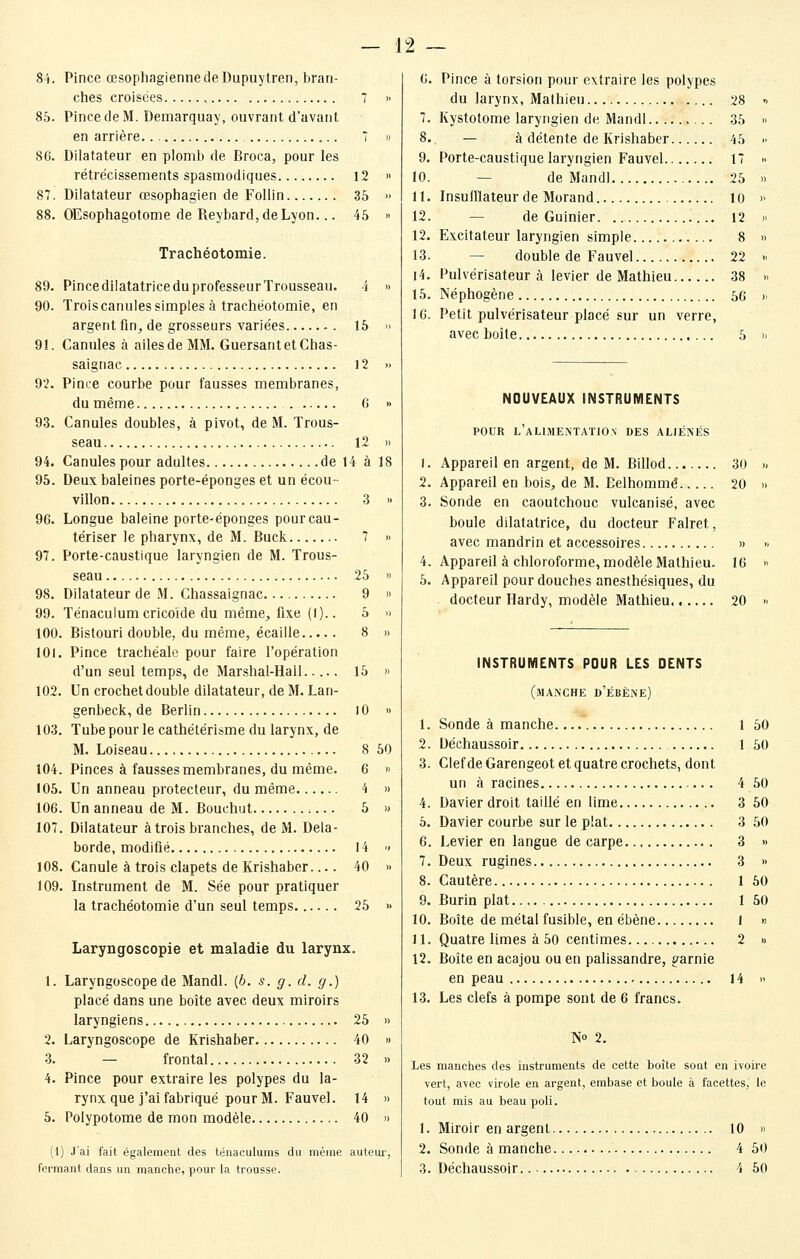 81. Pince œsophagiennedeDupuytren, bran- ches croisées 7 85. Pince de M. Demarquay, ouvrant d'avant en arrière 7 86. Dilatateur en plomb de Broca, pour les rétrécissements spasmodiques 12 87. Dilatateur œsophagien de Follin 35 88. OEsophagotome de Reybard,deLyon... 45 Trachéotomie. 89. Pince dilatatrice du professeur Trousseau. i 90. Troiscanules simples à trachéotomie, en argent fm^ de grosseurs variées -. 15 91. Canules à ailes de MM. GuersantetChas- saignac 12 92. Pince courbe pour fausses membranes, du même 6 93. Canules doubles, à pivot, de M. Trous- seau 12 94. Canules pour adultes de 14 à 95. Deux baleines porte-éponges et un écou- villon... 3 96. Longue baleine porte-éponges pour cau- tériser le pharynx, de M. Buck 7 97. Porte-caustique laryngien de M. Trous- seau 25 98. Dilatateur de M. Chassaignac 9 99. Ténaculum cricoïde du même, fixe (1).. 5 100. Bistouri double, du même, écaille 8 101. Pince trachéale pour faire l'opération d'un seul temps, de Mar.shal-Hall 15 102. Un crochet double dilatateur, de M. Lan- genbeck, de Berlin 10 103. Tube pour le cathétérisme du larynx, de M. Loiseau t04. Pinces à fausses membranes, du même. 6 » 105. Un anneau protecteur, du même 4 » 106. Un anneau de M. Bouchut 5 » 107. Dilatateur à trois branches, de M. Dela- borde, modifié 14 •• 108. Canule à trois clapets de Krishaber.... 40 » 109. Instrument de M. Sée pour pratiquer la trachéotomie d'un seul temps 25 » Laryngoscopie et maladie du larynx. 1. Laryngoscope de Mandl. (6. s. g. d. g.) placé dans une boîte avec deux miroirs laryngiens 25 » 2. Laryngoscope de Krishaber 40 » 3. — frontal 32 » 4. Pince pour extraire les polypes du la- rynx que j'ai fabriqué pour M. Fauvel. 14 » 5. Polypotome de mon modèle 40 » (1) J'ai fait également des ténaculums du même auteui-, fermant dans un manche, pour la trousse. 8 50 6. Pince à torsion pour extraire les polypes du larynx, Mathieu 28 7. Kystotome laryngien de Mandl 35 8. — à détente de Krishaber 45 9. Porte-caustique laryngien Fauvel 17 10. — de Mandl 25 11. Insufflateur de Morand 10 12. — de Guinier 12 12. Excitateur laryngien simple 8 13. — double de Fauvel 22 14. Pulvérisateur à levier de Mathieu 38 15. Néphogène 56 16. Petit pulvérisateur placé sur un verre, avec boîte 5 NOUVEAUX INSTRUMENTS POUR l'alimentation des aliénés 1. Appareil en argent, de M. Billod 30 2. Appareil en bois, de M. Eelhommé 20 3. Sonde en caoutchouc vulcanisé, avec boule dilatatrice, du docteur Falret, avec mandrin et accessoires » 4. Appareil à chloroforme, modèle Mathieu. 16 5. Appareil pour douches anesthésiques, du docteur Hardy, modèle Mathieu 20 INSTRUMENTS POUR LES DENTS (manche d'ébène) 1. Sonde à manche 1 50 2. Déchaussoir 1 50 3. Clef de Garengeot et quatre crochets, dont un à racines 4 50 4. Davier droit taillé en Ume 3 50 5. Davier courbe sur le plat 3 50 6. Levier en langue de carpe 3 » 7. Deux rugines 3 » 8. Cautère 1 50 9. Burin plat 1 50 10. Boîte de métal fusible, en ébène I « 11. Quatre limes à 50 centimes 2 » 12. Boîte en acajou ou en palissandre, garnie en peau 14 » 13. Les clefs à pompe sont de 6 francs. No 2. Les manches des instruments de cette boîte sont en ivoire vert, avec virole en argent, embase et boule à facettes, le tout mis au beau poli. 1. Miroir en argent 10 » 2. Sonde à manche 4 50 3. Déchaussoir 4 50