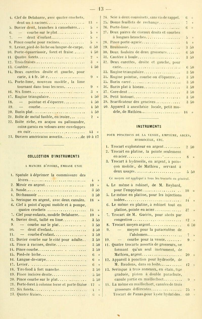 i:{ 23, ('.Ici'(le Itcl.iliarrc, avec (iiialic cidclicls, ildiil un à laciiics 1^! Davier dniil, luaiiclics ii caiiiicliircs.. . . .'. comlK! sur le plat & — tiroit (l'tMifaiil f» l'iiicu (•(»iirl)o i)()iir racines .'» l,cvier,|>ieil-(l(i-l)irlie(tii laiii^iio-ilc-carpc. (; Porlo-cuiuarrissoir, lorel el fraise 'i Quatre forets '< Trois fraises ;{ Cautère 1 Dcuv ourdies droite et i;auclie, pour earie, ;\ 4 fr. fjO e ',1 Porle-lime, nouveau moilèlc, la lime tournant dans tous les sens !) Six limes 3 Rugine triangulaire i — pointue et d'équerrc 4 — courbe 4 Hurin plat 4 Hoîte de métal fusible, en ivoire '2 Boîte riche, en acajou ou palissandre, coins garnis en velours avec enveloppes en cuir 43 Daviers américains assortis de 10 à 17 » V. „ VK :.(» V!) M ;to. '• 31. M ,j 33. 3i. » 3.'.. 3G. .. 37 50 38 50 3!). 50 40 50 8. 9. 10. 11. 12. 13. 14. 15. IG. 17. 18. 19. 20. 21. 22. 23, COLLECTION D'INSTRUMENTS .\ MANCHE d'ivoire, EMBASE UNIE Spatule à déprimer la commissure des lèvres 4 » Miroir en argent 10 » Sonde 3 50 Déchaussoir 3 50 Seringue en argent, avec deux canules. 18 » Clef à point d'appui mobile et à pompe, quatre crochets 14 » Clef pour enfants, modèle Delabarre.... 10 » Davier droit, taillé en lime 3 50 — courbe sur le plat 3 50 — droit d'enfant 3 60 — courbe d'enfant 3 50 Davier courbe sur le côté pour adulte.. 3 50 Pince à racines, droite 3 50 Pince courbe 3 50 Pied-(!e biche 6 » Langue-de-carpe 6 » Levier G » Tire-fond à fort manche 3 50 Pince incisive droite 5 50 Pince courbe sur le plat 5 50 Porte-foret à colonne torse et porte-fraise 12 » Six forets 4 « Quatre fraises (i .. Srie ,1 (ieii\ iniissiiict-, sans vi.sde rapjiel. (; m l)oll/C rC0lll''l> lir MM|ia||L;|. 7 „ l'oile-jinii' (; n l)iMi\ paires de ciseaux droits et courbes a longucis brani'lies [, « l'ince porte-agaric /( i, Itriinissoir ;} .00 l)eu\ l'oiiloirs (b; deux grosseurs (J 50 Cautère à boule ;i ;,() Deux curettes, droite et franche, [jour earie i; î,(\ Kiii;iMe lriani;ulaire 3 50 Hugine pointue, l'uiirbe ou ii'ri[ueni;... 3 50 Burin carré 3 .00 Burin plat à biseau 3 50 Clurc-dent 3 50 Petit bistouri :j .50 Scarificateur des gencives 3 50 Appareil à aneslhésie locale, petit mo- dèle, de Mathieu |(i ,) INSTRUMENTS l'OUFî PO.NCTIONS DE LA VESSIE, EMPVEME, ADCÈS HVDROCÈLE, ETC. 1. Trocart explorateur en argent 2. Trocart en platine, la pointe seulement en acier ■ 8 3. Trocart à bydrocèle, en argent, à poin- çon mobile, de Mathieu, servant à deux usages 5 Ce moyen est appliqué à tous les trocarts en général. 4. Le même à robinet, de M. Reybard, pour l'empyème 10 5. Le même en platine, pour les injections iodées 14 G. Le même en platine, à robinet tout en platine, pointe eu acier .37 7. Trocart de M. Guérin, pour abcès par congestion 12 8. Trocart moyen argent g 9. — moyen pour la paracentèse de l'abdomen 7 10. — courbe pour la vessie 9 11. Quatre trocarts assortis de grosseurs, ne formant qu'un seul in.^trument, de Mathieu, argent 20 12. Appareil à ponction pour hydrocèle, de M. Bauden», dans sa boite i2 13. Seringue à trois anneaux, en étain, tige graduée, piston à double parachute, canule partie en mailleehort 9 l'i. La même en mailleehort, canules de trois grosseurs différentes 25 Trocart de Panas pour ky.-te hydatides. (ÏO 2 50 50