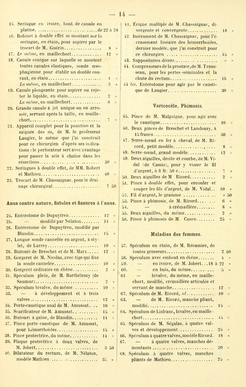 1.5. Seringue en ivoire, bout de canule en platine ..de22 à 28 10. Robinet à double effet se montant sur la seringue, en étain, pour aspirer par le trocart de M. Guérin 8  17. Le. même, ^n maillechort 12 » 18. Canule conique sur laquelle se montent toutes canules élastiques, sonde œso- phagienne pour établir un double cou- rant, en étain , J -> La même, en maillechort -3 » 19. Canule plongeante pour aspirer ou reje- ter le liquide, en étain 2 » La même, en maillechort 6 » 20. Grande canule à jet unique ou en arro- soir, servant après la taille, en maille- chort 7 n 21. Appareil complet pour la ponction et la saignée des os, de M. le professeur Laugier, le même que j'ai construit pour ce chirurgien d'après ses indica- tions : le perforateur sert avec avantage pour passer la scie à chaîne dans les résections 50 » 22. Seringues à double effet, de MM. Robert et Mathieu 40 » 23. Trocart de M. Chassaignac, pourle drai- nage chirurgical 7 50 Anus contre nature, fistules et fissures à l'anus. 24. Entérotome de Dupuytren 12 25. — modifié par Nélaton 14 26. Entérotome de Dupuytren, modifié par Rlandin 15 27. Longue sonde cannelée en argent, à sty- let, de Larrey 10 28. Ristouri de Breschet et de M. Marx 12 29. Gorgeret de M. Nicolas, avec tige qui fixe la sonde cannelée 10 30. Gorgeret ordinaire en ébène 2 31. Spéculum plein, de M. Barthélémy (de Saumur) 2 32. Spéculum bivalve, du même 10 33. — à développement et à trois valves 12 34. Porte-caustique anal de M. Amussat 10 35. Scarificateur de M. Amussat.. 15 36. Ristouri à gaine, de Blandin 14 37. Pince porte-caustique de M. Amussat, pour liémorrhoïdes 15 38. Pince protectrice, du même 14 39. Plaque protectrice à deux valves, de M. Jobert 3 40. Dilatateur du rectum, de M. Nélaton, modèle Mathieu 35 41. Erigne multiple de M. Chas.saignac, di- vergente et convergente 18  42. Instrument de M. Chassaignac, pour l'é- crasement linéaire des hémorrhoïdes, dernier modèle, que j'ai construit pour ce chirurgien 45 » 43. Suppositoires divers »  44. Compresseurs de la prostate,de M. Trous- seau, pour les pertes -séminales et la chute du rectum 15 » 44 bis. Entérotome pour agir par le causti- que de Laugier 30 » Varicocèle, Phimosis. 45. Pince de M. Malgaigne, pour agir avec le caustique 10 » 46. Deux pinces de Breschet et Landouzy, à 15 francs 30 » 47. Serre-nœud en fer à cheval, de M. Ri- cord, petit modèle ,.... 8 » 48. Serre-nœud, grand modèle 12 » 49. Deux aiguilles, droite et courbe, de M. Vi- dal (de Cassis), pour y visser le fil d'argent, à 3 fr. 50 c 7 » 50. Deux aiguilles de M Ricord 2 » 51. Pince à double effet, pour enrouler et couper les fils d'argent, de M. Vidal.. 10 » 52. Fil d'argent, le gramme » 50 53. Pince à phimosis, de M. Ricord 6 » 54. — à crémaillère 8 » 55. Deux aiguilles, du même 2 » 56. Pince à phimosis de M. Cusco 25 » Maladies des femmes. 57. Spéculum en étain, de M. Récamier, de toutes grosseurs 2 50 58. Spéculum avec embout en ébène 4 « 59. — en ivoire, de M. Jobert.. .18 à 22 » 60. — en buis, du même 5 » 61. — bivalve, du même, en maille- chort, modifié, crémaillère articulée et servant de manche 12 » 62. Spéculum de M. Ricord, !>/ lO » 63. — de M. Ricord, manche pliant, modifié 15 » 64. Spéculum de Lisfranc, bivalve,en maille- chort , 15 >• 65. Spéculum de M. Ségalas, à quatre val- ves et développement 25 » 66. Spéculum à quatre valves,modèleRicord. 18 » 67. — à quatre valves, manches dé- 50 montants 20 » 68. Spéculum à quatre valves, manches pliants de Mathieu 25 »