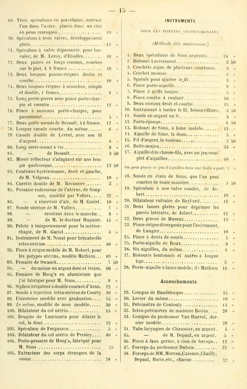 (1!). 'l'i'dis spi'i'iiliiiii-^ cil |ioii'claiiir, ciilr.'iiil l'iiti dans riiiili'i'. jilai'i's dans un clin (Ml i)('an iiiar(i(|iiin IS !■ 10. S|)i'('iiliim A trois valves, d('vcliiii|ic;iiciii plein i;' Il 71. S|i('c.uliini ù valve dépassanlc, |inni lias (•nier, de M. Leroy, d'KlioUcs IK n 7'.'. Denx paires de loni^s ciseaux, coiirlies sur le piaf, :\ S francs ir; i. 7;{. Deux loii;4iics piiiccs-i'ri^nes droite et courlte 10 11 7i. Deux longues érignes ;\ nianclK's, simple et douille, i francs S » 7.'). Loni; porte-pierre avec pince porlo-cliar- ple et cuvette 12 n 7(1. Pince h anneaux porte-charpie, pour pansement h  77. Deux porte-nœuds de Desault, à G francs. 12  78. Longue canule courbe, du même f!  79. Oanule double de Levret, avec son fil d'argent 6 .i 80. Long serre-nœud à vis 9 » SI. — de Desault 3 50 82. Miroir réflecteur s'adaptant sur une bou- gie quelconque 12 60 83. Couteaux Iiystérotomes, droit et gauche, de M. Velpeau 10 » 84. Curette double de M. Récamier 3 » 85. Pessaire redresseur de l'utérus, de Simp- son, modifié par Valleix. 22  8G. — à réservoir d'air, de M. Gariel. 10 » 87. Sonde utérine de M. Valleix 7 « 88. — rentrant dans le manche.. 8 » 89. — , de M. le docteur Huguier. 14  90. Pelote à tamponnement pour la métror- rhagie, de M. Gariel 3 » 91. Instrument de M. Nonat pour hématocèle rétro-utérine 40 » 92. Pince à érigne mobile de M. Robert, pour les polypes utérins, modèle Mathieu... GO » 93. Pessaire de Swanck 7 50 94. — du même en argent doré et ivoire. 60 » 95. Pessaire de Hoog's en aluminium que j'ai fabriqué pour M. Sims 8 » 96. Siphon irrigateur à double courant d'Aran. 22  97. Sonde à injection intra-utérine de Courty 10 » 98. Utérotome modifié avec graduation.... 45 « 99. Le même, modifié de mon modèle 30 « tOO. Dilatateur du col utérin 15 « 101. Bougies de Laminaria pour dilater le col, la douz 12 » 102. Spéculum de Fergusson 5 n 103. Dilatateur du col utérin de Presley.... 40 » 104. Porte-pessaire de Hoog's, fabriqué pour M. Sims 25 105. Extracteur des corps étrangers de la vessie 28 » INSTRUMENTS l'OMi i.is risTii.Ks M sii:o-\A(;iN.\i,i:s {Mrl/ioi/,,' ih/r iiiiu-rirnini! ) 1. Deux spi'c.iiliims (le Sims aru'ciilf's 24 » 2. Di.slouri h avivenicnl ;j r,o 3. Crochets aigus de [diisiiMjrs courbures . 3 ., 1. Crochet mou.sse ;j „ 5. Spatule pour ajuster le.lil 3 „ v>. Pince porte-aiguille y „ 7. Pince k grille longue it » 8. Pince courbe à coulant 10 .. !). Deux ci-seaux droit et courbe 1.^, » 10. Instrument à tordre le fil, DenonvJlliers. ;j 50 11. Sonde en argent en S 5 n 12. Porte-éponge 4 50 13. Bistouri de Sims, ù lame mobile |2 » 14. Aiguille de Sims, la douz 5 » 15. Fil d'argent, le rouleau 2 50 16. Boîte-acajou 33 „ 17. Aiguille dite chasse-fils, avec un jeu com- plet d'aiguilles .',() „ (_)n peut placer ce jeu d'aiguilles dans une lioife à part. S » 18. Sonde en étain de Sims, que l'on peut courber de toute manière 1 .',0 19. Spéculum à une valve coudée, de ,jn- bert 10 ,1 20. Dilatateur vulvaire de Reybard 12 i> 21. Deux lames plates pour déprimer les parois latérales, de Jobert 12 » 22. Deux pinces de Museux 12 .■ 23. Pince-érignedivergentepourl'avivement, de Laugier 10 „ 24. Pince à dents de souris .5 1, 25. Porte-aiguille de Roux 8 i> 26. Six aiguilles, du même 3 » 27. Bistouris boutonnés et autres à longue tige 5 .. 28. Porte-aiguille à lance mobile, d? Mathieu 16 » Accouchements. 29. Compas de Baudelocque 15 » 30. Levier du même ] 0 » 31. Pelvimètre de Coutouly i4 » 32. Intra-pelvimètre de madame Boivin. .. 20  33. Compas du professeur Van Huevel, der- nier modèle 28 ■• 34. Tube laryngien de Chaussier, en argent. 5 > 35. — de M. Depaul, en argent. 5  3G. Pince à faux germe, à clou de forceps. - 12 » 37. Forceps du professeur Dubois 22 » 38. Forceps de MM.Moreau,Cazeaux,Chailly, Depaul, Halin,etc., chacun 22 ,>
