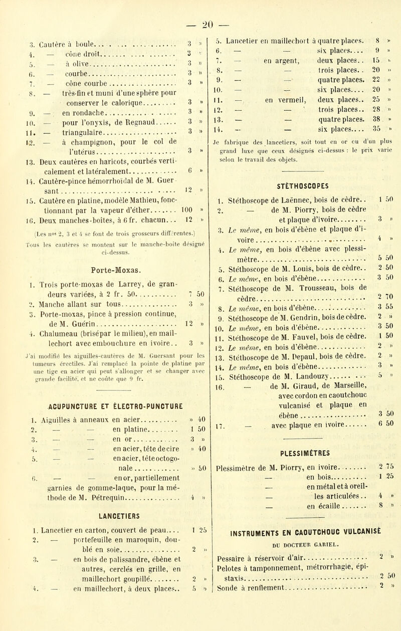 3. Cautère à boule. .. 3 » 4. — cône droit 3 ' 0. — à olive 3  fi. — courbe 3 » 7. — cône courbe 3 » 8. — très-finet muni d'une sphère pour conserver le calorique 3 » 9. — en rondache . 3 » 10. — pour l'onyxis, de Regnaud 3 » U. — triangulaire — 3 » 12. — à champignon, pour le col de l'utérus 3 » 13. Deux cautères en haricots, courbés verti- calement et latéralement 6 » 14. Cautère-pince hémorrhoïdal de M. Guer sant '2 « 15. Cautère en platine, modèle Mathieu, fonc- tionnant par la vapeur d'éther 100 » IG. Deux manches-boîtes, à 6 fr. chacun... 12 )■ (Les nos 2, 3 et i se font de trois grosseurs différentes.) Tous les cautères se montent sur le manche-boite désigné ci-dessus. Porte-Moxas. 1. Trois porte-moxas de Larrey, de gran- deurs variées, à 2 fr. 50 7 60 2. Manche allant sur tous 3 » 3. Porte-moxas, pince à pression continue, deM. Guérin 12 » 4. Chalumeau (brisépar le milieu), en mail- lechort avec embouchure en ivoire.. 3 » J'ai modifié les aiguilles-cautères de M. Guersant pour les tumeurs érectiles. J'ai remplacé la pointe de platine par une tige en acier qui peut s'allonger et se changer avec grande facilité; et ne coûte que 9 fr. 5. Lancetier en maillechoit à quatre places. 8 1, 2. — 3. — 4. — 5. — fi. — ACUPUNCTURE ET ÉLECTRO-PUNCTURE Aiguilles à anneaux en acier » 40 — — en platine 1 50 — — en or 3 » — — en acier, tête decire » 40 — en acier, tête octogo- nale » 60 — en or, partiellement garnies de gomme-laque, pour la mé- thode de M. Pétrequin 4 » LANCETIERS 1. Lancetier en carton, couvert de peau.... 1 26 2. — portefeuille en maroquin, dou- blé en soie 2 » 3. — en bois de palissandre, ébène et autres, cerclés en grille, en maillechort goupillé 2 >■ 4. — en maillechort, à deux places.. 6 » 6. — — six places— 9 » 7. _ en argent. deux places.. 15 •- 8. — — trois places. . 20 » 9. - — quatre places. 22 » 10. — — six places— 20 '• U. — en vermeil. deux places.. 25 )) 12. — — trois places.. 28 » 13. - — quatre places. 38 >. 14. - — six places— 35 -> Je fabrique des lancetiers, soit tout en or ou d un plus grand luxe que ceux désignés ci-dessus : le prix varie selon le travail des objets. STÉTHOSCOPES 1. Stéthoscope de Laënnec, bois de cèdre.. 1 50 2. — de M. Piorry, bois de cèdre et plaque d'ivoire 3 » 3. Le même, en bois d'ébène et plaque d'i- voire • ^  4. Le même, en bois d'ébène avec plessi- mètre • ^ ^^ 5. Stéthoscope de M. Louis, bois de cèdre.. 2 50 6. Le même, en bois d'ébène 3 50 7. Stéthoscope de M. Trousseau, bois de cèdre 2 70 8. Le même, en bois d'ébène .' ,... 3 55 9. Stéthoscope de M. Gendrin, bois de cèdre. 2 » 10. Le même, en bois d'ébène 3 50 11. Stéthoscope de M. Fauvel, bois de cèdre. 1 50 12. Le même, en bois d'ébène 2 » 13. Stéthoscope de M. Pepaul, bois de cèdre. 2 » 14. Le wîe'we, en bois d'ébène 3 » 15. Stéthoscope de M. Landouzy 5 » 16. — de M. Giraud, de Marseille, avec cordon en caoutchouc vulcanisé et plaque en ébène ^ ^^ 17. — avec plaque en ivoire 6 50 PLESSIMÈTRES Plessimètre de M. Piorry, en ivoire 2 75 — en bois 1 25 — enmétaletàoreil- — les articulées.. 4 » — en écaille 8 » INSTRUMENTS EN CAOUTCHOUC VULCANISÉ DU DOCTEUr, GARIEL. Pessaire à réservoir d'air 2 » Pelotes à tamponnement, métrorrhagie, épi- staxis 2 50 Sonde à renflement 2 »