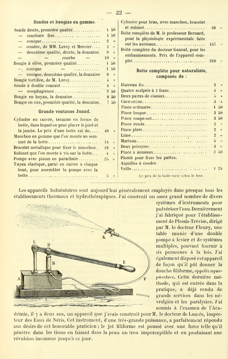 29 Sondes et bougies en gomme. Sonde droite, première qualité 1 50 — courbure fixe l 50 — conique 2 » — coudée, de MM. Leroy et Mercier 2 » — deuxième qualité, droite, la douzaine. 9 » — — courbe — 10 » Bougie à olive, première qualité 1 50 — conique — 1 50 — conique, deuxième qualité, la douzaine 9 » Bougie tortillée, de M. Leroy 4 » Sonde à double courant 4 » — œsophagienne 2 50 Bougie en boyau, la douzaine 8 50 Bougie en cire, première qualité, la douzaine. 7 50 Grande ventouse Junod. Cylindre en cuivre, terminé en forme de botte, dans lequel on peut placer le pied et la jambe. Le prix d'une botte est de.... 40 » Manchon en gomme que l'on monte au som- met de la botte 14 » Bracelet métallique pour fixer le manchon. 18 » Robinet que l'on monte à vis sur la botte... 4 » Pompe avec piston en parachute 25 » Tuyau élastique, garni en cuivre à chaque bout, pour assembler la pompe avec la botte 5 » Cylindre pour bras, avec manchon, bracelet et robinet 38 Boîte complète de M. le professeur Bernard, pour la physiologie expérimentale faite sur les animaux 157 Boîte complète du docteur Gannal, pour les embaumements. Prix de l'appareil com- plet... 240 Boîte complète pour naturaliste, composée de : Blaireau fin Quatre scalpels à 1 franc.... Deux paires de ciseaux Cure-crâne Pince ordinaire : Pince longue Pince coupe-net Pince ronde Pince plate .... Lime Marteau Deux poinçons Pince à anneaux Plomb pour fixer les pattes. Aiguilles à coudre. Vrille Le prix de la boîte \aiie selon le luxe. 2 » 4  5 » 3 » 1 50 3 50 3 50 2 2 2 5 3 2 50 J 25 Lesappareils balnéatoires sont aujourd'hui généralement employés dans presque tous les établissements thermaux et hydrotbérapiques. J'ai construit un assez grand nombre de divers systèmes d'instruments pour pulvériser l'eau.Dernièrement j'ai fabriqué pour l'établisse- ment de Plessis-Trévise, dirigé par M. le docteur Fleury, une table munie d'une double pompe à levier et de systèmes multiples, pouvant fournir à six persoimes à la fois. J'ai également disposé cet appareil de façon qu'il pût donner la douche iîliforme, appelée aqua- puactwe. Cette dernière mé- thode, qui est entrée dans la pratique, a déjà rendu de grands services dans les né- vralgies et les paralysies. J'ai soumis à l'examen de l'Aca- démie, il y a deux ans, un appareil que j'avais construit pourM. le docteur de Lauiès, inspec- teur des Eaux de Néris. Cet instrument, d'une très-grande puissance, a parfaitement répondu aux désirs de cet honorable praticien ; le jet filiforme est poussé avec une force telle qu'il pénètre dans les tissus en faisant dans la peau un trou imperceptible et en produisant une révulsion inconnue jusqu'à ce jour.